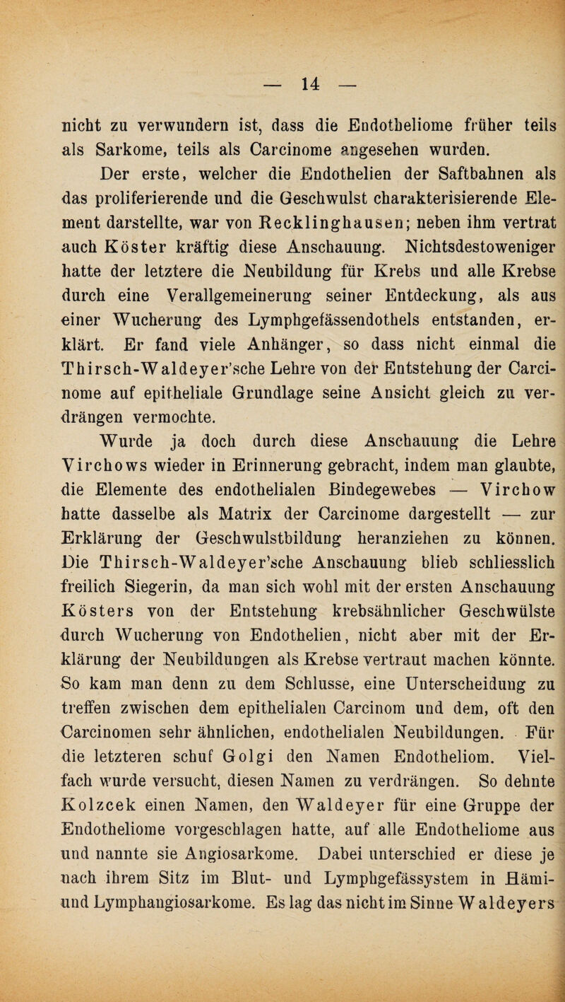 nicht zu verwundern ist, dass die Endotbeliome früher teils als Sarkome, teils als Carcinome angesehen wurden. Der erste, welcher die Endothelien der Saftbahnen als das proliferierende und die Geschwulst charakterisierende Ele¬ ment darstellte, war von Recklinghausen; neben ihm vertrat auch Köster kräftig diese Anschauung. Nichtsdestoweniger hatte der letztere die Neubildung für Krebs und alle Krebse durch eine Verallgemeinerung seiner Entdeckung, als aus einer Wucherung des Lymphgefässendothels entstanden, er¬ klärt. Er fand viele Anhänger, so dass nicht einmal die Thirsch-Waldeyer’sche Lehre von der Entstehung der Carci¬ nome auf epitheliale Grundlage seine Ansicht gleich zu ver¬ drängen vermochte. Wurde ja doch durch diese Anschauung die Lehre Virchows wieder in Erinnerung gebracht, indem man glaubte, die Elemente des endothelialen Bindegewebes — Virchow hatte dasselbe als Matrix der Carcinome dargestellt — zur Erklärung der Geschwulstbildung heranziehen zu können. Die Thirsch-Waldeyer’sche Anschauung blieb schliesslich freilich Siegerin, da man sich wohl mit der ersten Anschauung Kösters von der Entstehung krebsähnlicher Geschwülste durch Wucherung von Endothelien, nicht aber mit der Er¬ klärung der Neubildungen als Krebse vertraut machen könnte. So kam man denn zu dem Schlüsse, eine Unterscheidung zu treffen zwischen dem epithelialen Carcinom und dem, oft den Carcinomen sehr ähnlichen, endothelialen Neubildungen. Für die letzteren schuf Golgi den Namen Endotheliom. Viel¬ fach wurde versucht, diesen Namen zu verdrängen. So dehnte Kolzcek einen Namen, den Waldeyer für eine Gruppe der Endotheliome vorgeschlagen hatte, auf alle Endotheüome aus und nannte sie Angiosarkome. Dabei unterschied er diese je nach ihrem Sitz im Blut- und Lymphgefässystem in Hämi- und Lymphangiosarkome. Es lag das nicht im Sinne W aldeyers