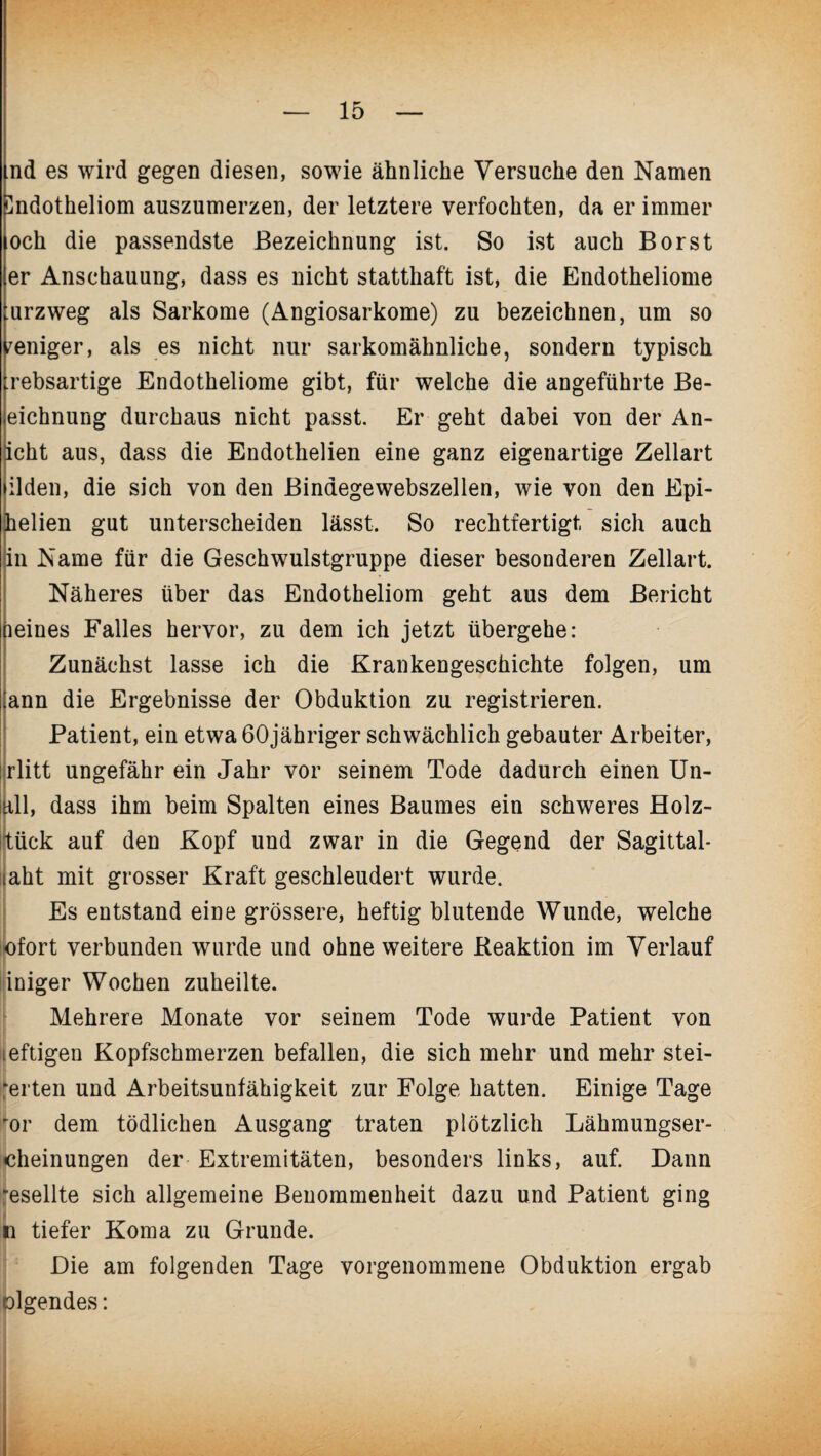 md es wird gegen diesen, sowie ähnliche Versuche den Namen Sndotheliom auszumerzen, der letztere verfochten, da er immer och die passendste Bezeichnung ist. So ist auch Borst er Anschauung, dass es nicht statthaft ist, die Endotheliome lurzweg als Sarkome (Angiosarkome) zu bezeichnen, um so weniger, als es nicht nur sarkomähnliche, sondern typisch rebsartige Endotheliome gibt, für welche die angeführte Be- eichnung durchaus nicht passt. Er geht dabei von der An- icht aus, dass die Endothelien eine ganz eigenartige Zellart ilden, die sich von den Bindegewebszellen, wie von den Epi- helien gut unterscheiden lässt. So rechtfertigt sich auch in Name für die Geschwulstgruppe dieser besonderen Zellart. Näheres über das Endotheliom geht aus dem Bericht peines Falles hervor, zu dem ich jetzt übergehe: Zunächst lasse ich die Krankengeschichte folgen, um ann die Ergebnisse der Obduktion zu registrieren. Patient, ein etwa 60jähriger schwächlich gebauter Arbeiter, rlitt ungefähr ein Jahr vor seinem Tode dadurch einen Un¬ all, dass ihm beim Spalten eines Baumes ein schweres Holz- tück auf den Kopf und zwar in die Gegend der Sagittal- laht mit grosser Kraft geschleudert wurde. Es entstand eine grössere, heftig blutende Wunde, welche ofort verbunden wurde und ohne weitere Reaktion im Verlauf iniger Wochen zuheilte. Mehrere Monate vor seinem Tode wurde Patient von ieftigen Kopfschmerzen befallen, die sich mehr und mehr stei¬ gerten und Arbeitsunfähigkeit zur Folge hatten. Einige Tage for dem tödlichen Ausgang traten plötzlich Lähmungser- cheinungen der Extremitäten, besonders links, auf. Dann Iesellte sich allgemeine Benommenheit dazu und Patient ging 1 tiefer Koma zu Grunde. Die am folgenden Tage vorgenommene Obduktion ergab tilgendes: