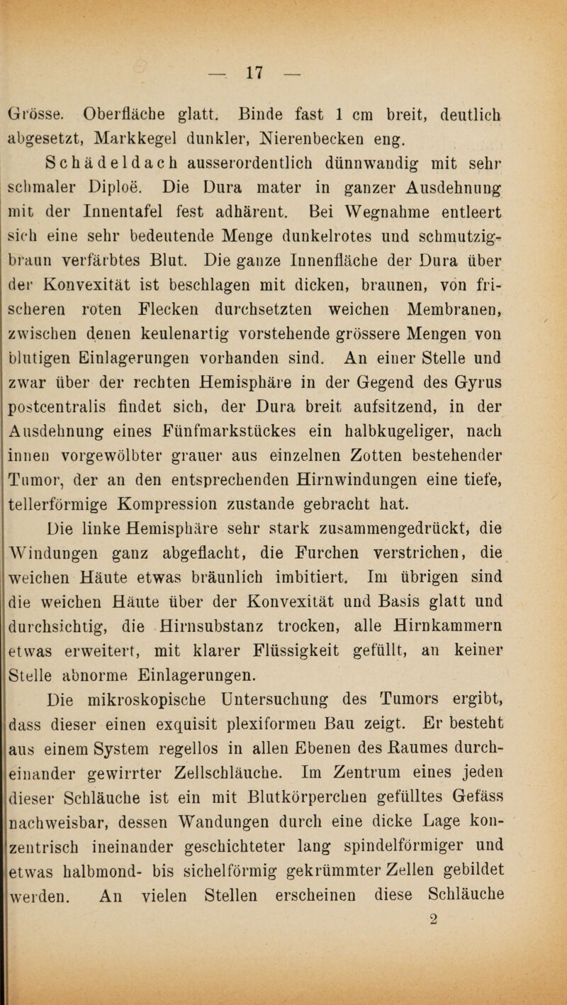 Grösse. Oberfläche glatt. Binde fast 1 cm breit, deutlich abgesetzt, Markkegel dunkler, Nierenbecken eng. Schädeldach ausserordentlich dünnwandig mit sehr schmaler Diploe. Die Dura mater in ganzer Ausdehnung mit der Innentafel fest adhärent. Bei Wegnahme entleert sich eine sehr bedeutende Menge dunkelrotes und schmutzig- braun verfärbtes Blut. Die ganze Innenfläche der Dura über der Konvexität ist beschlagen mit dicken, braunen, von fri¬ scheren roten Flecken durchsetzten weichen Membranen, zwischen denen keulenartig vorstehende grössere Mengen von blutigen Einlagerungen vorhanden sind. An einer Stelle und zwar über der rechten Hemisphäre in der Gegend des Gyrus postcentralis findet sich, der Dura breit aufsitzend, in der Ausdehnung eines Fünfmarkstückes ein halbkugeliger, nach innen vorgewölbter grauer aus einzelnen Zotten bestehender Tumor, der an den entsprechenden Hirnwindungen eine tiefe, tellerförmige Kompression zustande gebracht hat. Die linke Hemisphäre sehr stark zusammengedrückt, die Windungen ganz abgeflacht, die Furchen verstrichen, die weichen Häute etwas bräunlich imbitiert. Im übrigen sind die weichen Häute über der Konvexität und Basis glatt und durchsichtig, die Hirnsubstanz trocken, alle Hirnkammern etwas erweitert, mit klarer Flüssigkeit gefüllt, an keiner Stelle abnorme Einlagerungen. Die mikroskopische Untersuchung des Tumors ergibt, dass dieser einen exquisit plexiformeu Bau zeigt. Er besteht aus einem System regellos in allen Ebenen des Baumes durch¬ einander gewirrter Zellschläuche. Im Zentrum eines jeden dieser Schläuche ist ein mit Blutkörperchen gefülltes Gefäss nachweisbar, dessen Wandungen durch eine dicke Lage kon¬ zentrisch ineinander geschichteter lang spindelförmiger und etwas halbmond- bis sichelförmig gekrümmter Zellen gebildet werden. An vielen Stellen erscheinen diese Schläuche 2
