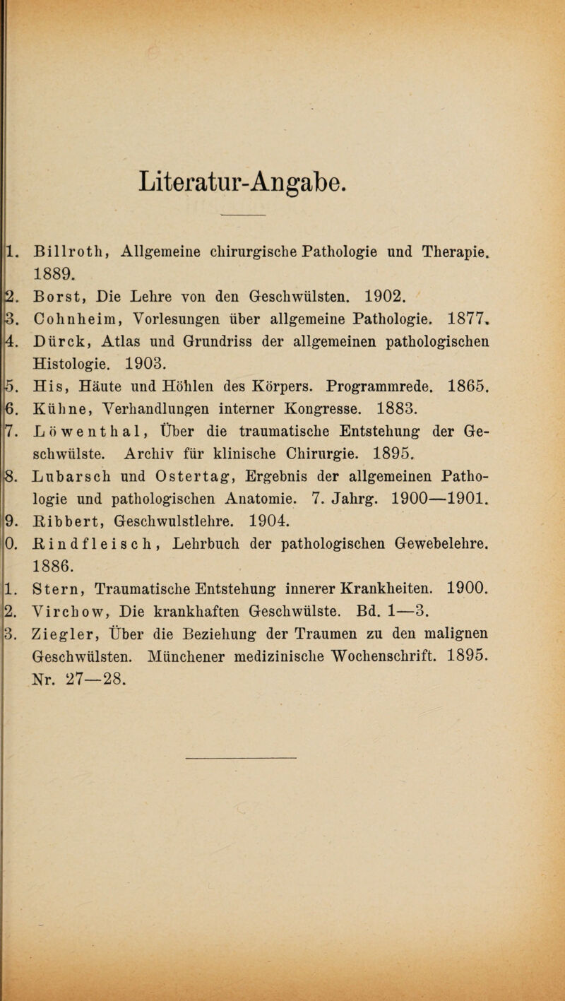 Literatur-An gäbe. 1. Billroth, Allgemeine chirurgische Pathologie und Therapie. 1889. 2. Borst, Die Lehre von den Geschwülsten. 1902. 3. Cohnheim, Vorlesungen über allgemeine Pathologie. 1877, 4. Dürck, Atlas und Grundriss der allgemeinen pathologischen Histologie. 1903. 5. His, Häute und Höhlen des Körpers. Programmrede. 1865. 6. Kühne, Verhandlungen interner Kongresse. 1883. 7. Löwenthal, Über die traumatische Entstehung der Ge¬ schwülste. Archiv für klinische Chirurgie. 1895. -8. Lubarsch und Ostertag, Ergebnis der allgemeinen Patho¬ logie und pathologischen Anatomie. 7. Jahrg. 1900—1901. 9. Bibbert, Geschwulstlehre. 1904. 0. Bindfleisch, Lehrbuch der pathologischen Gewebelehre. 1886. 1. Stern, Traumatische Entstehung innerer Krankheiten. 1900. 2. Virchow, Die krankhaften Geschwülste. Bd. 1—3. 3. Ziegler, Über die Beziehung der Traumen zu den malignen Geschwülsten. Münchener medizinische Wochenschrift. 1895. Nr. 27—28.