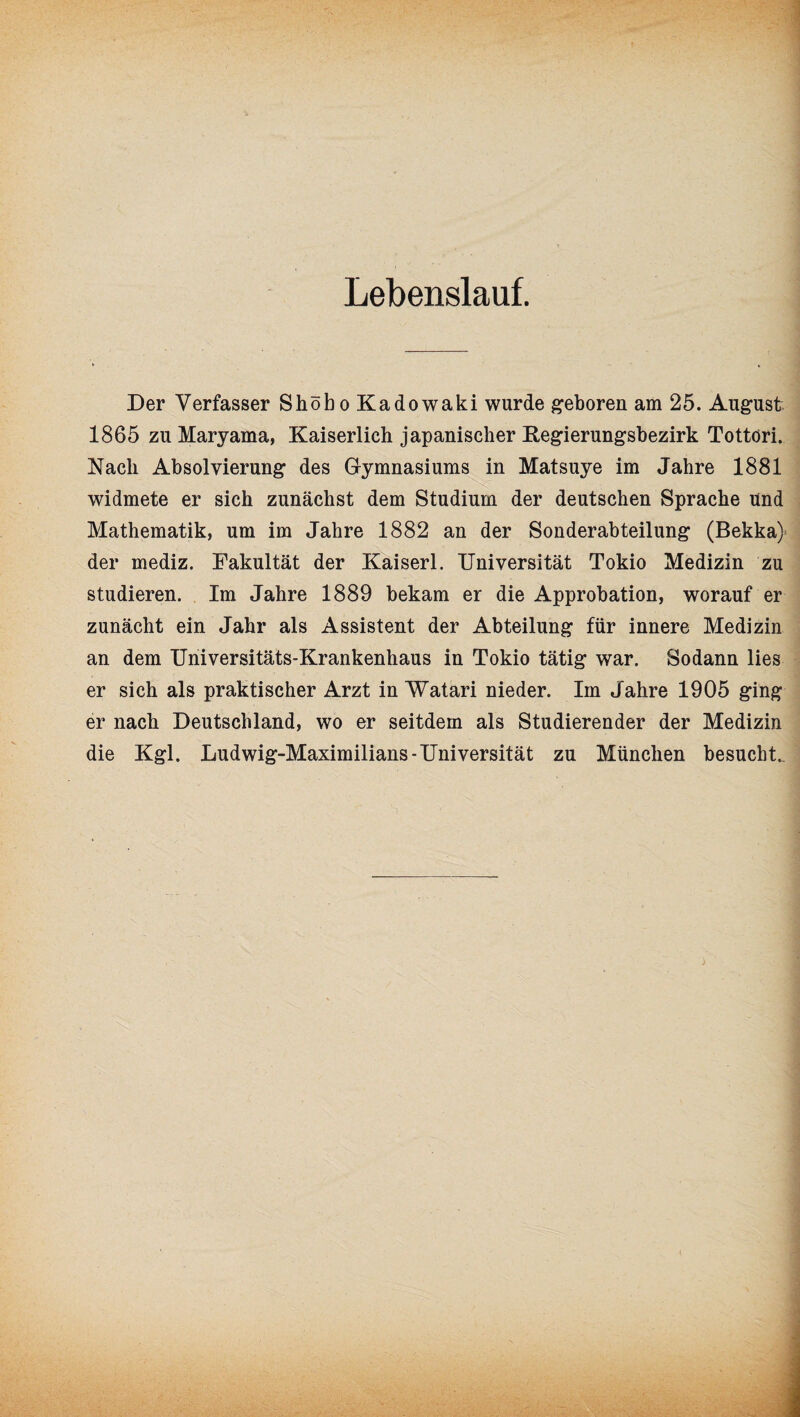 Lebenslauf. Der Verfasser Shöbo Kadowaki wurde geboren am 25. August 1865 zu Maryama, Kaiserlich japanischer Kegierungsbezirk Tottöri. Nach Absolvierung des Gymnasiums in Matsuye im Jahre 1881 widmete er sich zunächst dem Studium der deutschen Sprache und Mathematik, um im Jahre 1882 an der Sonderabteilung (Bekka) der mediz. Fakultät der Kaiserl. Universität Tokio Medizin zu studieren. Im Jahre 1889 bekam er die Approbation, worauf er zunächt ein Jahr als Assistent der Abteilung für innere Medizin an dem Universitäts-Krankenhaus in Tokio tätig war. Sodann lies er sich als praktischer Arzt in Watari nieder. Im Jahre 1905 ging er nach Deutschland, wo er seitdem als Studierender der Medizin die Kgl. Ludwig-Maximilians-Universität zu München besucht..