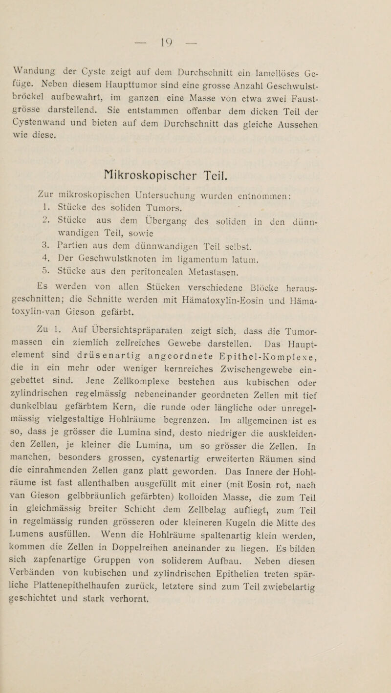 Wandung der Cyste zeigt auf dem Durchschnitt ein lamellöses Ge¬ füge. Neben diesem Haupttumor sind eine grosse Anzahl Geschwulst¬ bröckel aufbewahrt, im ganzen eine Masse von etwa zwei Faust¬ grösse darstellend. Sie entstammen offenbar dem dicken Teil der Cystenwand und bieten auf dem Durchschnitt das gleiche Aussehen wie diese. Mikroskopischer Teil. Zur mikroskopischen Untersuchung wurden entnommen: 1. Stücke des soliden Tumors. 2. Stücke aus dem Übergang des soliden in den dünn¬ wandigen Teil, sowie 3. Partien aus dem dünnwandigen Teil selbst. 4. Der Geschwulstknoten im ligamentum latum. 5. Stücke aus den peritonealen Metastasen. Es werden von allen Stücken verschiedene Blöcke heraus¬ geschnitten; die Schnitte werden mit Hämatoxylin-Eosin und Häma- toxylin-van Gieson gefärbt. Zu 1. Auf Übersichtspräparaten zeigt sich, dass die Tumor¬ massen ein ziemlich zellreiches Gewebe darstellen. Das Haupt¬ element sind drüsenartig angeordnete Epithel-Komplexe, die in ein mehr oder weniger kernreiches Zwischengewebe ein¬ gebettet sind. Jene Zellkomplexe bestehen aus kubischen oder zylindrischen regelmässig nebeneinander geordneten Zellen mit tief dunkelblau gefärbtem Kern, die runde oder längliche oder unregel¬ mässig vielgestaltige Hohlräume begrenzen. Im allgemeinen ist es so, dass je grösser die Lumina sind, desto niedriger die auskleiden¬ den Zellen, je kleiner die Lumina, um so grösser die Zellen. In manchen, besonders grossen, cystenartig erweiterten Räumen sind die einrahmenden Zellen ganz platt geworden. Das Innere der Hohl¬ räume ist fast allenthalben ausgefüllt mit einer (mit Eosin rot, nach van Gieson gelbbräunlich gefärbten) kolloiden Masse, die zum Teil in gleichmässig breiter Schicht dem Zellbelag aufliegt, zum Teil in regelmässig runden grösseren oder kleineren Kugeln die Mitte des Lumens ausfüllen. Wenn die Hohlräume spaltenartig klein werden, kommen die Zellen in Doppelreihen aneinander zu liegen. Es bilden sich zapfenartige Gruppen von soliderem Aufbau. Neben diesen \ erbänden von kubischen und zylindrischen Epithelien treten spär¬ liche Plattenepithelhaufen zurück, letztere sind zum Teil zwiebelartig geschichtet und stark verhornt.