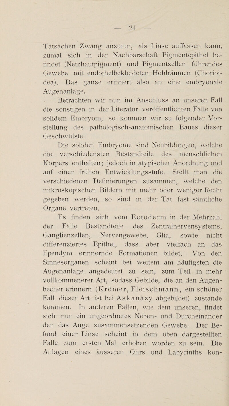 Tatsachen Zwang anzutun, als Linse auffassen kann, zumal sich in der Nachbarschaft Pigmentepithel be¬ findet (Netzhautpigment) und Pigmentzellen führendes Gewebe mit endothelbekleideten Hohlräumen (Chorioi- dea). Das ganze erinnert also an eine embryonale Augenanlage. Betrachten wir nun im Anschluss an unseren Fall die sonstigen in der Literatur veröffentlichten Fälle von solidem Embryom, so kommen wir zu folgender Vor¬ stellung des pathologisch-anatomischen Baues dieser Geschwülste. Die soliden Embryome sind Neubildungen, welche die verschiedensten Bestandteile des menschlichen Körpers enthalten; jedoch in atypischer Anordnung und auf einer frühen Entwicklungsstufe. .Stellt man die verschiedenen Definierungen zusammen, welche den mikroskopischen Bildern mit mehr oder weniger Recht gegeben werden, so sind in der Tat fast sämtliche Organe vertreten. Es finden sich vom Ectoderm in der Mehrzahl der Fälle Bestandteile des Zentralnervensystems, Ganglienzellen, Nervengewebe, Glia, sowie nicht differenziertes Epithel, dass aber vielfach an das Ependym erinnernde Formationen bildet. Von den .Sinnesorganen scheint bei weitem am häufigsten die Augenanlage angedeutet zu sein, zum Teil in mehr vollkommenerer Art, sodass Gebilde, die an den Augen¬ becher erinnern (Krömer, Fleischmann, ein schöner Fall dieser Art ist bei Askanazy abgebildet) zustande kommen. In anderen Fällen, wie dem unseren, findet sich nur ein ungeordnetes Neben- und Durcheinander der das Auge zusammensetzenden Gewebe. Der Be¬ fund einer Linse scheint in dem oben dargestellten Falle zum ersten Mal erhoben worden zu sein. Die Anlagen eines äusseren Ohrs und Labyrinths kon-