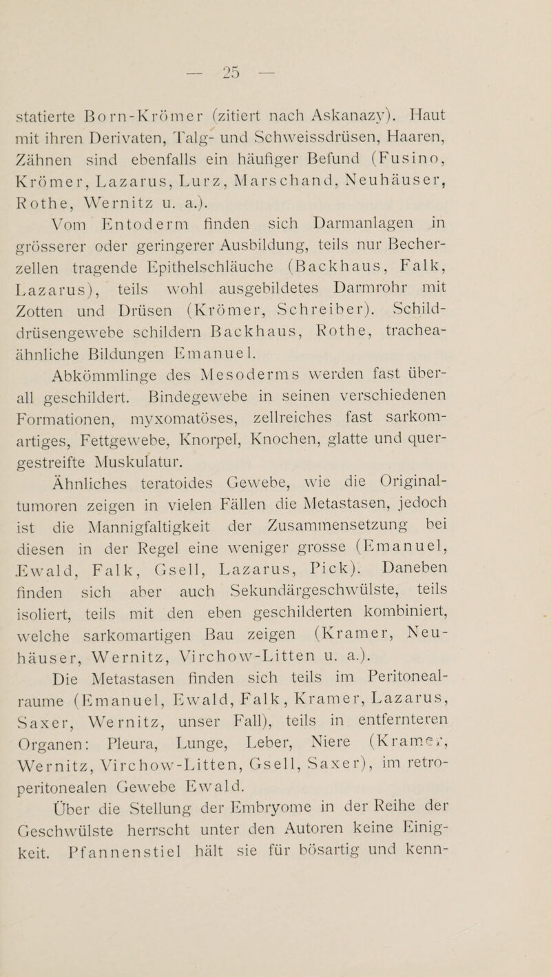 statierte Born-Krömer (zitiert nach Askanazy). Haut mit ihren Derivaten, Talg- und Schweissdrüsen, Haaren, Zähnen sind ebenfalls ein häufiger Befund (Fusino, Krömer, Lazarus, Lurz, Marschand, Neuhäuser, Rothe, Wernitz u. a.). Vorn Entoderm finden sich Darmanlagen in grösserer oder geringerer Ausbildung, teils nur Becher¬ zellen tragende Epithelschläuche (Backhaus, Falk, Lazarus), teils wohl ausgebildetes Darmrohr mit Zotten und Drüsen (Krömer, Schreiber). Schild¬ drüsengewebe schildern Backhaus, Rothe, trachea¬ ähnliche Bildungen Emanuel. Abkömmlinge des Mesoderms werden fast über¬ all geschildert. Bindegewebe in seinen verschiedenen Formationen, myxomatöses, zellreiches fast sarkom¬ artiges, Fettgewebe, Knorpel, Knochen, glatte und quer¬ gestreifte Muskulatur. Ähnliches teratoides Gewebe, wie die Original¬ tumoren zeigen in vielen Fällen die Metastasen, jedoch ist die Mannigfaltigkeit der Zusammensetzung bei diesen in der Regel eine weniger grosse (Emanuel, Ewald, Falk, Gsell, Lazarus, Pick). Daneben finden sich aber auch Sekundärgeschwülste, teils isoliert, teils mit den eben geschilderten kombiniert, welche sarkomartigen Bau zeigen (Kramer, Neu- häuser, Wernitz, Virchow-Litten u. a.). Die Metastasen finden sich teils im Peritoneal¬ raume (Emanuel, Ewald, Falk, Kramer, Lazarus, Saxer, Wernitz, unser Fall), teils in entfernteren Organen: Pleura, Lunge, Leber, Niere (Kramer, Wernitz, Virchow-Litten, Gsell, Saxer), im retro- peritonealen Gewebe Ewald. Über die Stellung der Embryome in der Reihe der Geschwülste herrscht unter den Autoren keine Einig¬ keit. Pfannen stiel hält sie für bösartig und kenn-