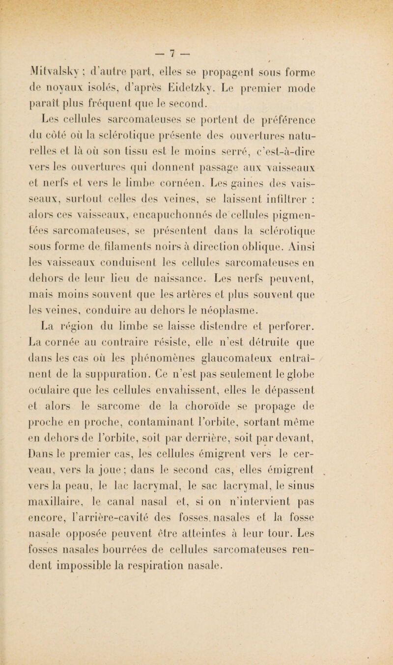 AJitvalsky; d’autre part, elles se propagent sous forme de noyaux isolés, d’après Eidetzky. Le premier mode paraît plus fréquent que le second. Les cellules sarcomateuses se portent de préférence du côté où la sclérotique présente des ouvertures natu¬ relles et là où son tissu est le moins serré, c’est-à-dire vers les ouvertures qui donnent passage aux vaisseaux et nerfs et vers le limbe cornéen. Les gaines des vais¬ seaux, surtout celles des veines, se laissent infiltrer : alors ces vaisseaux, encapuchonnés de cellules pigmen¬ tées sarcomateuses, se présentent dans la sclérotique sous forme de filaments noirs à direction oblique. Ainsi les vaisseaux conduisent les cellules sarcomateuses en dehors de leur lieu de naissance. Les nerfs peuvent, mais moins souvent que les artères et plus souvent que les veines, conduire au dehors le néoplasme. La région du limbe se laisse distendre et perforer. La cornée au contraire résiste, elle n’est détruite que dans les cas où les phénomènes glaucomateux entraî¬ nent de la suppuration. Ce n’est pas seulement le globe oculaire que les cellules envahissent, elles le dépassent et alors le sarcome de la choroïde se propage de proche en proche, contaminant l’orbite, sortant même en dehors de l’orbite, soit par derrière, soit par devant, Dans le premier cas, les cellules émigrent vers le cer¬ veau, vers la joue; dans le second cas, elles émigrent vers la peau, le lac lacrymal, le sac lacrymal, le sinus maxillaire, le canal nasal et, si on n’intervient pas encore, l'arrière-cavité des fosses, nasales et la fosse nasale opposée peuvent être atteintes à leur tour. Les fosses nasales bourrées de cellules sarcomateuses ren¬ dent impossible la respiration nasale.