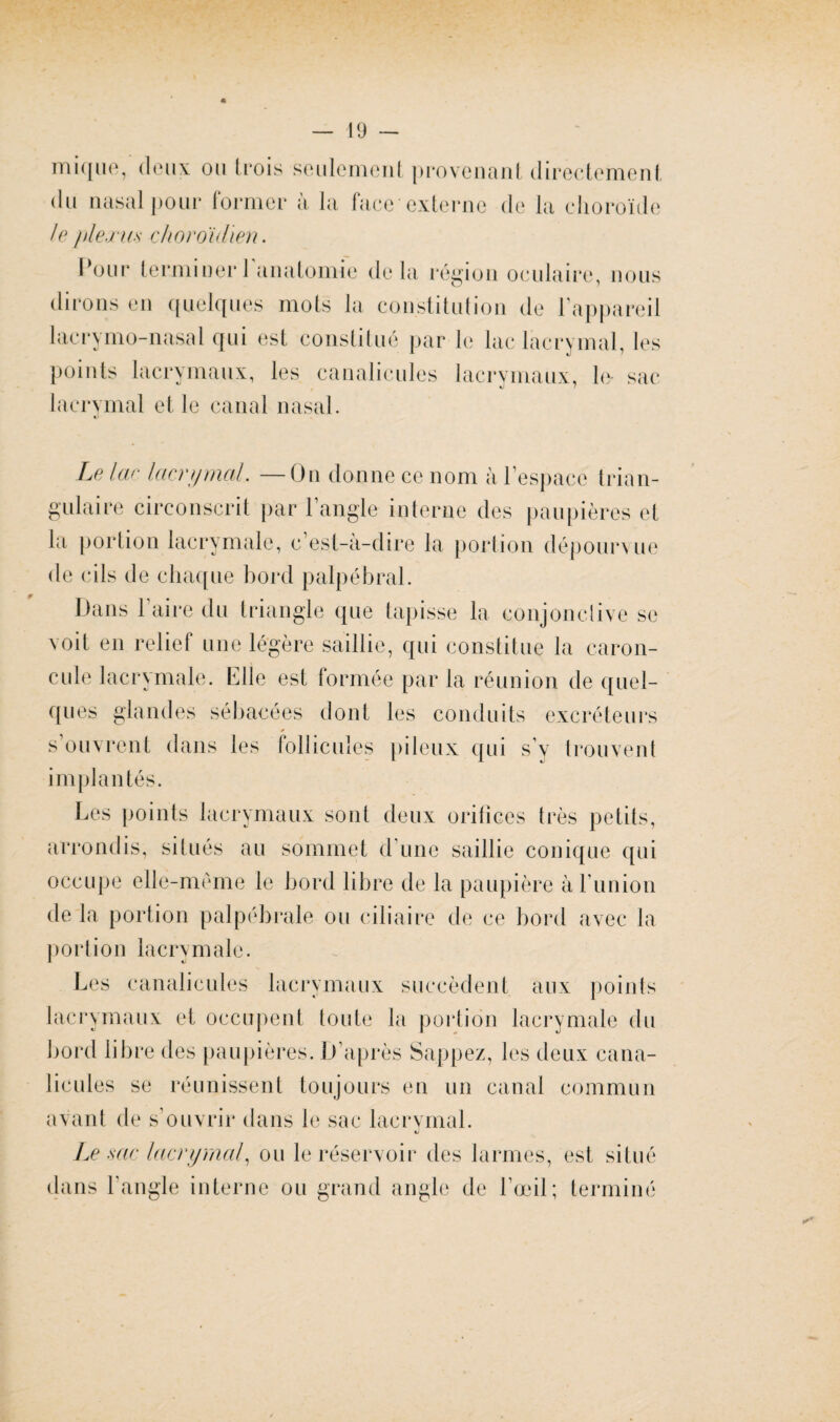 inique, doux ou (rois seulement provenant directement du nasal pour former à la face externe de la choroïde le plexus ckoroidien. Pour terminer 1 anatomie delà région oculaire, nous dirons en quelques mots la constitution de l'appareil lacr y ni o-nasal qui est constitué par le lac lacrymal, les points lacrymaux, les canalicules lacrymaux, le- sac «j lacrymal et le canal nasal. Le lac lacrymal. —On donne ce nom à l’espace trian¬ gulaire circonscrit par l’angle interne des paupières et la portion lacrymale, c’est-à-dire la portion dépourvue de cils de chaque bord palpébral. Dans 1 aire du triangle que tapisse la conjonctive se voit en relief une légère saillie, qui constitue la caron¬ cule lacrymale. Elle est formée par la réunion de quel¬ ques glandes sébacées dont les conduits excréteurs y s ouvrent dans les follicules pileux qui s’y trouvent im Les points lacrymaux sont deux orifices très petits, arrondis, situés au sommet d’une saillie conique qui occupe elle-même le bord libre de la paupière à l'union de la portion palpébrale ou ciliaire de ce bord avec la portion lacrymale. Les canalicules lacrymaux succèdent k‘ aux points lacrymaux et occupent toute la portion lacrymale du bord libre des paupières. D’après Sappez, les deux cana¬ licules se réunissent toujours en un canal commun avant de s’ouvrir dans le sac lacrymal. tj Le sac lacrymal, ou le réservoir des larmes, dans l’angle interne ou grand angle de l’œil; est situé terminé