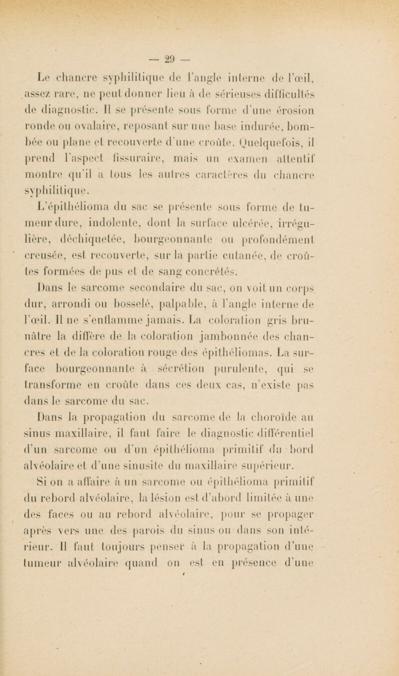 Le chancre syphilitique de l'angle interne de l’œil, assez rare, ne peut donner lien à de sérieuses difficultés de diagnostic. 11 se présente sous forme d une érosion ronde ou ovalaire, reposant sur une base indurée, bom¬ bée ou plane et recouverte d une croûte. Quelquefois, il prend l'aspect fîssuraire, mais un examen attentif montre qu il a Ions les autres caractères du chancre syphilitique. L’épithélioma du sac se présente sous forme de tu¬ meur dure, indolente, dont la surface ulcérée, irrégu¬ lière, déchiquetée, bourgeonnante ou profondément creusée, est recouverte, sur la partie cutanée, de croû¬ tes formées de pus et de sang concrétés. Dans le sarcome secondaire du sac, on voit un corps dur, arrondi ou bosselé, palpable, à l'angle interne de l'œil. 11 ne s’enflamme jamais. La coloration gris bru- mitre la diffère de la coloration jambon née des chan¬ cres et de la coloration rouge des épithéliomas. La sur¬ face bourgeonnante à sécrétion purulente, qui se transforme en croûte dans ces deux cas, n’existe pas dans le sarcome du sac. Dans la propagation du sarcome de la choroïde au sinus maxillaire, il faut faire le diagnostic différentiel d'un sarcome ou d'un épithélioma primitif du bord alvéolaire et d'une sinusite du maxillaire supérieur. Si on a affaire à un sarcome ou épithélioma primitif du rebord alvéolaire, la lésion est d’abord limitée à une des faces ou au rebord alvéolaire, pour se propager après vers une des parois du sinus ou dans son inté¬ rieur. Il faut toujours penser a la propagation d’une tumeur alvéolaire quand on est en présence d’une