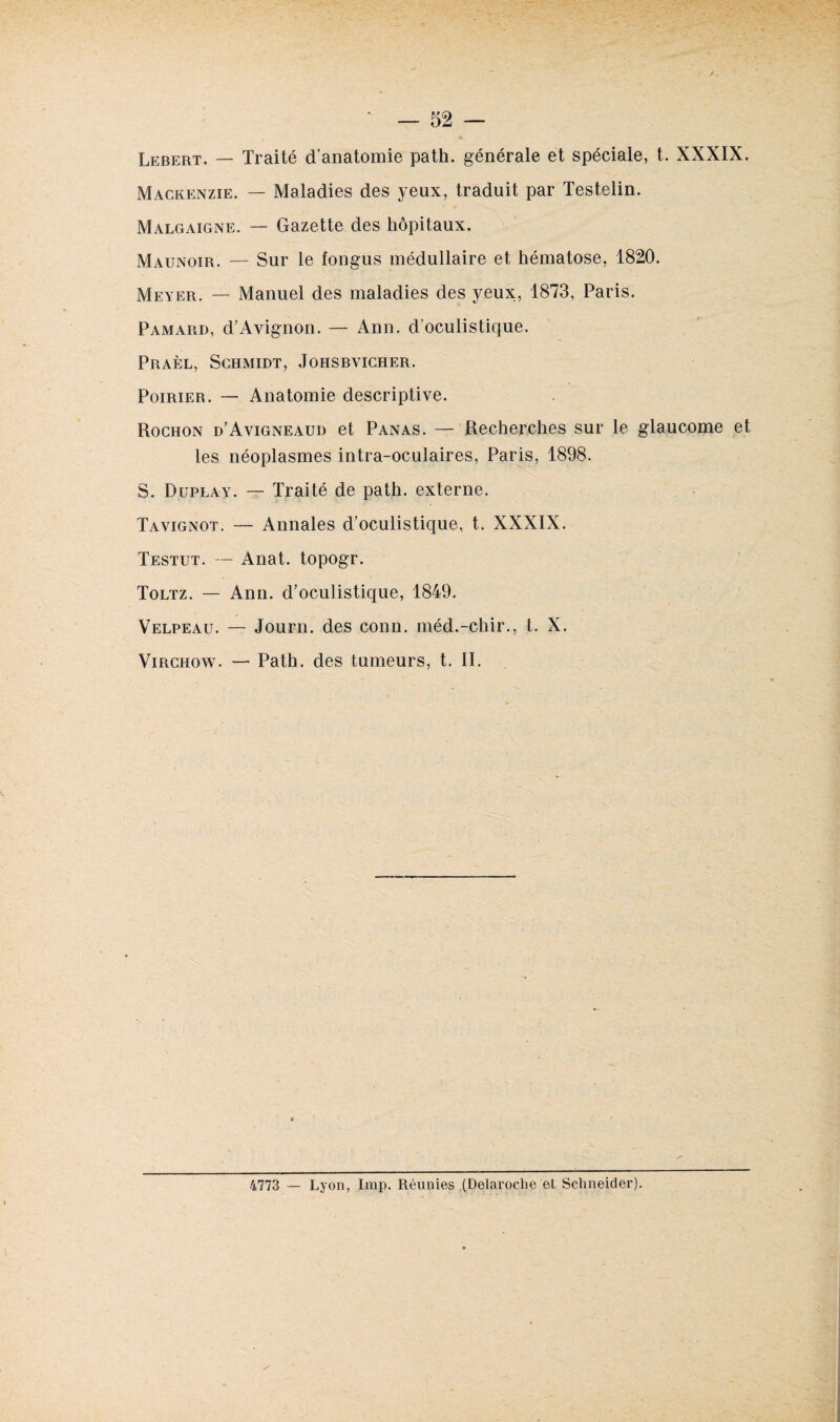 Lebert. — Traité d’anatomie path. générale et spéciale, t. XXXIX. Mackenzie. — Maladies des yeux, traduit par Testelin. t Malgaigne. — Gazette des hôpitaux. Maunoir. — Sur le fongus médullaire et hématose, 1820. Meyer. — Manuel des maladies des yeux, 1873, Paris. Pamaiid, d’Avignon. — Ann. d'oculistique. Praèl, Schmidt, Johsbvicher. Poirier. — Anatomie descriptive. Rochon d’Avigneaud et Panas. — Recherches sur le glaucome et les néoplasmes intra-oculaires, Paris, 1898. S. Duplay. — Traité de path. externe. Tavignot. — Annales d’oculistique, t. XXXIX. Testut. — Anat. topogr. Toltz. — Ann. d’oculistique, 1849. Velpeau. — Journ. des conn. méd.-chir., t. X. Virchow. — Path. des tumeurs, t. II. 4773 — Lyon, lmp. Réunies (Delaroche et Schneider).