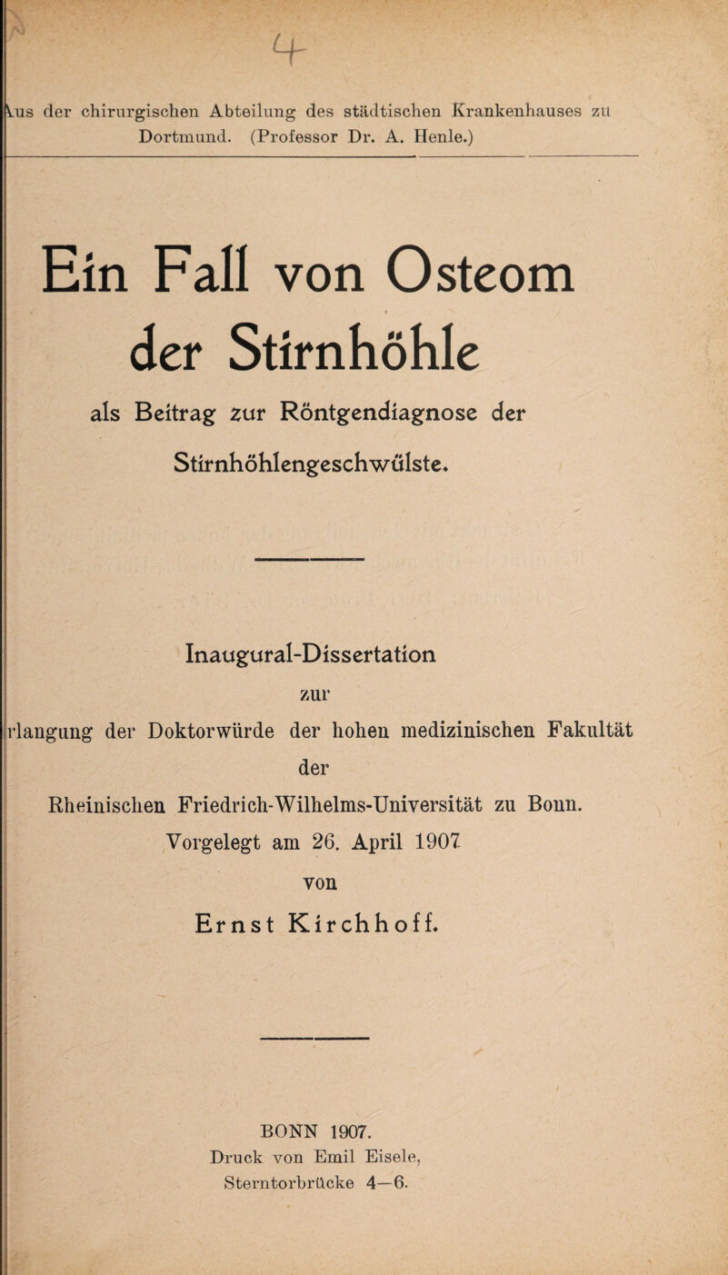 Ois der chirurgischen Abteilung des städtischen Krankenhauses zu Dortmund. (Professor Dr. A. Henle.) Ein Fall von Osteom der Stirnhöhle als Beitrag zur Röntgendiagnose der Stirnhöhlengeschwülste. Inaugural-Dissertation zur rlangung der Doktorwürde der hohen medizinischen Fakultät der Rheinischen Friedrich-Wilhelms-Universität zu Bonn. Vorgelegt am 26. April 1907. ' . von Ernst Kirchhoff. BONN 1907. Druck von Emil Eisele, Sterntorbrücke 4—6.