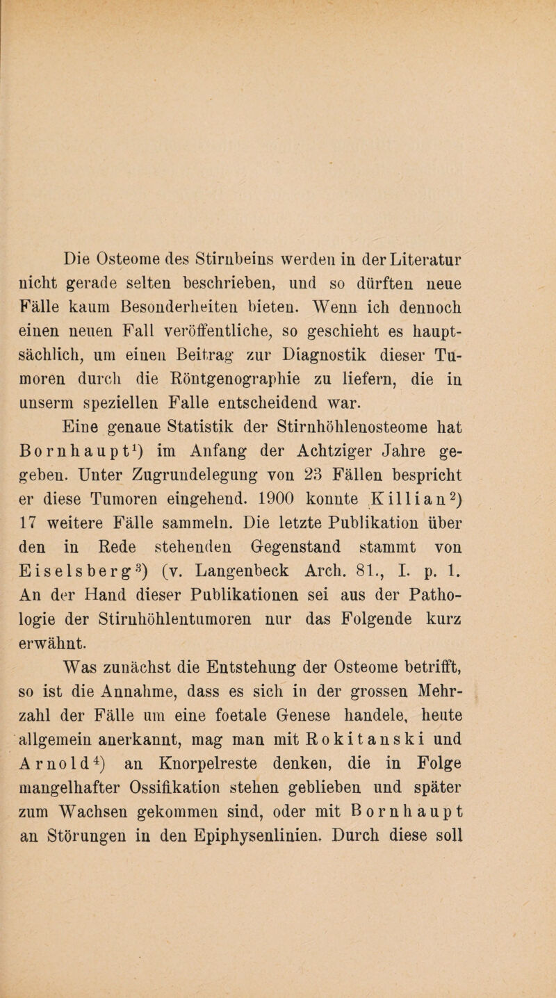 Die Osteome des Stirnbeins werden in der Literatur nicht gerade selten beschrieben, und so dürften neue Fälle kaum Besonderheiten bieten. Wenn ich dennoch einen neuen Fall veröffentliche, so geschieht es haupt¬ sächlich, um einen Beitrag zur Diagnostik dieser Tu¬ moren durch die Röntgenographie zu liefern, die in unserm speziellen Falle entscheidend war. Eine genaue Statistik der Stirnhöhlenosteome hat Bornhaupt1) im Anfang der Achtziger Jahre ge¬ geben. Unter Zugrundelegung von 23 Fällen bespricht er diese Tumoren eingehend. 1900 konnte Killian2) 17 weitere Fälle sammeln. Die letzte Publikation über den in Rede stehenden Gegenstand stammt von Eiseisberg3) (v. Langenbeck Arch. 81., I. p. 1. An der Hand dieser Publikationen sei aus der Patho¬ logie der Stirnhöhlentumoren nur das Folgende kurz erwähnt. Was zunächst die Entstehung der Osteome betrifft, so ist die Annahme, dass es sich in der grossen Mehr¬ zahl der Fälle um eine foetale Genese handele, heute allgemein anerkannt, mag man mit Rokitanski und Arnold4) an Knorpelreste denken, die in Folge mangelhafter Ossifikation stehen geblieben und später zum Wachsen gekommen sind, oder mit Bornhaupt an Störungen in den Epiphysenlinien, Durch diese soll