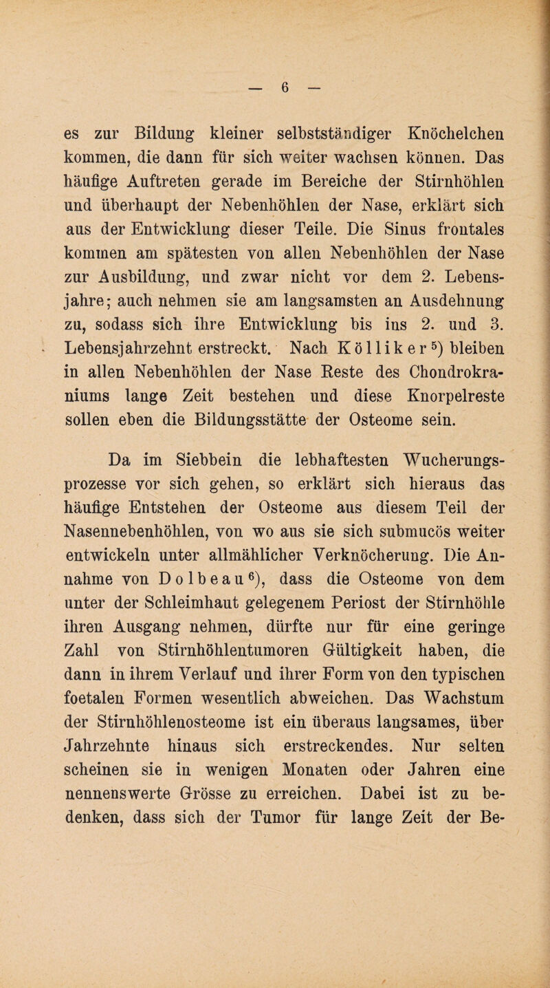 es zur Bildung kleiner selbstständiger Knöchelchen kommen, die dann für sich weiter wachsen können. Das häufige Auftreten gerade im Bereiche der Stirnhöhlen und überhaupt der Nebenhöhlen der Nase, erklärt sich aus der Entwicklung dieser Teile. Die Sinus frontales kommen am spätesten von allen Nebenhöhlen der Nase zur Ausbildung, und zwar nicht vor dem 2. Lebens¬ jahre; auch nehmen sie am langsamsten an Ausdehnung zu, sodass sich ihre Entwicklung bis ins 2. und 3. Lebensjahrzehnt erstreckt. Nach Kölliker5) bleiben in allen Nebenhöhlen der Nase Reste des Chondrokra- niums lange Zeit bestehen und diese Knorpelreste sollen eben die Bildungsstätte der Osteome sein. Da im Siebbein die lebhaftesten Wucherungs¬ prozesse vor sich gehen, so erklärt sich hieraus das häufige Entstehen der Osteome aus diesem Teil der Nasennebenhöhlen, von wo aus sie sich submucös weiter entwickeln unter allmählicher Verknöcherung. Die An¬ nahme von D o 1 b e a u6), dass die Osteome von dem unter der Schleimhaut gelegenem Periost der Stirnhöhle ihren Ausgang nehmen, dürfte nur für eine geringe Zahl von Stirnhöhlentumoren Gültigkeit haben, die dann in ihrem Verlauf und ihrer Form von den typischen foetalen Formen wesentlich ab weichen. Das Wachstum der Stirnhöhlenosteome ist ein überaus langsames, über Jahrzehnte hinaus sich erstreckendes. Nur selten scheinen sie in wenigen Monaten oder Jahren eine nennenswerte Grösse zu erreichen. Dabei ist zu be¬ denken, dass sich der Tumor für lange Zeit der Be-