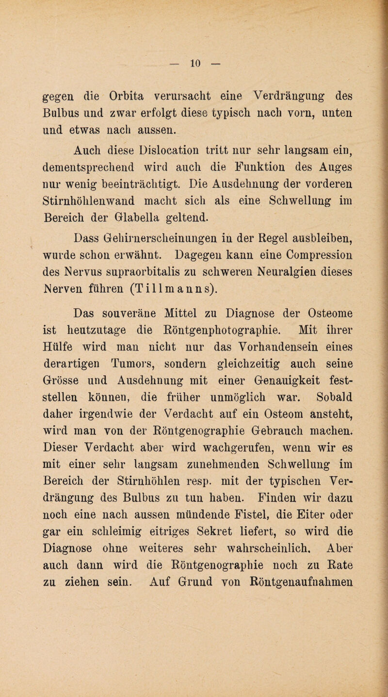 gegen die Orbita verursacht eine Verdrängung des Bulbus und zwar erfolgt diese typisch nach vorn, unten und etwas nach aussen. Auch diese Dislocation tritt nur sehr langsam ein, dementsprechend wird auch die Funktion des Auges nur wenig beeinträchtigt. Die Ausdehnung der vorderen Stirnhöhlenwand macht sich als eine Schwellung im Bereich der Glabella geltend. Dass Gehirnerscheinungen in der Regel ausbleiben, wurde schon erwähnt. Dagegen kann eine Compression des Nervus supraorbitalis zu schweren Neuralgien dieses Nerven führen (Tillmanns). Das souveräne Mittel zu Diagnose der Osteome ist heutzutage die Röntgenphotographie. Mit ihrer Hülfe wird man nicht nur das Vorhandensein eines derartigen Tumors, sondern gleichzeitig auch seine Grösse und Ausdehnung mit einer Genauigkeit fest¬ stellen können, die früher unmöglich war. Sobald daher irgendwie der Verdacht auf ein Osteom ansteht, wird man von der Röntgenographie Gebrauch machen. Dieser Verdacht aber wird wachgerufen, wenn wir es mit einer sehr langsam zunehmenden Schwellung im Bereich der Stirnhöhlen resp. mit der typischen Ver¬ drängung des Bulbus zu tun haben. Finden wir dazu noch eine nach aussen mündende Fistel, die Eiter oder gar ein schleimig eitriges Sekret liefert, so wird die Diagnose ohne weiteres sehr wahrscheinlich. Aber auch dann wird die Röntgenographie noch zu Rate zu ziehen sein. Auf Grund von Röntgenaufnahmen