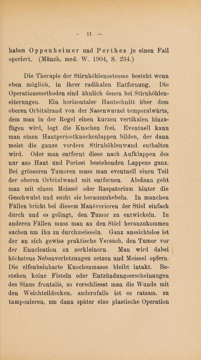 haben Oppenheimer und Perthes je einen Fall operiert. (Münch, med. W. 1904, S, 234.) Die Therapie der Stirnhöhlenosteome besteht wenn eben möglich, in ihrer radikalen Entfernung. Die Operationsmethoden sind ähnlich denen bei Stirnhöhlen¬ eiterungen. Ein horizontaler Hautschnitt über dem oberen Orbitalrand von der Nasenwurzel temporalwärts, dem man in der Regel einen kurzen vertikalen hinzu¬ fügen wird, legt die Knochen frei. Eventuell kann man einen Hautperiostknochenlappeu bilden, der dann meist die ganze vordere Stirnhöhlenwand enthalten wird. Oder man entfernt diese nach Aufklappen des nur aus Haut und Periost bestehenden Lappens ganz. Bei grösseren Tumoren muss man eventuell einen Teil der oberen Orbitalwand mit entfernen. Alsdann geht man mit einem Meissei oder Raspatorium hinter die Geschwulst und sucht sie herauszuhebelu. In manchen Fällen bricht bei diesem Manöverieren der Stiel einfach durch und es gelingt, den Tumor zu entwickeln. In anderen Fällen muss man an den Stiel heranzukommen suchen um ihn zu durchmeisseln. Ganz aussichtslos ist der an sich gewiss praktische Versuch, den Tumor vor der Enucleation zu zerkleinern. Man wird dabei höchstens Nebenverletzungen setzen und Meissei opfern. Die elfenbeinharte Knochenmasse bleibt intakt. Be¬ stehen keine Fisteln oder Entzündungserscheinungeu des Sinus frontalis, so verschliesst man die Wunde mit den Weichteildecken, andernfalls ist es ratsam, zu tamponieren, um dann später eine plastische Operation