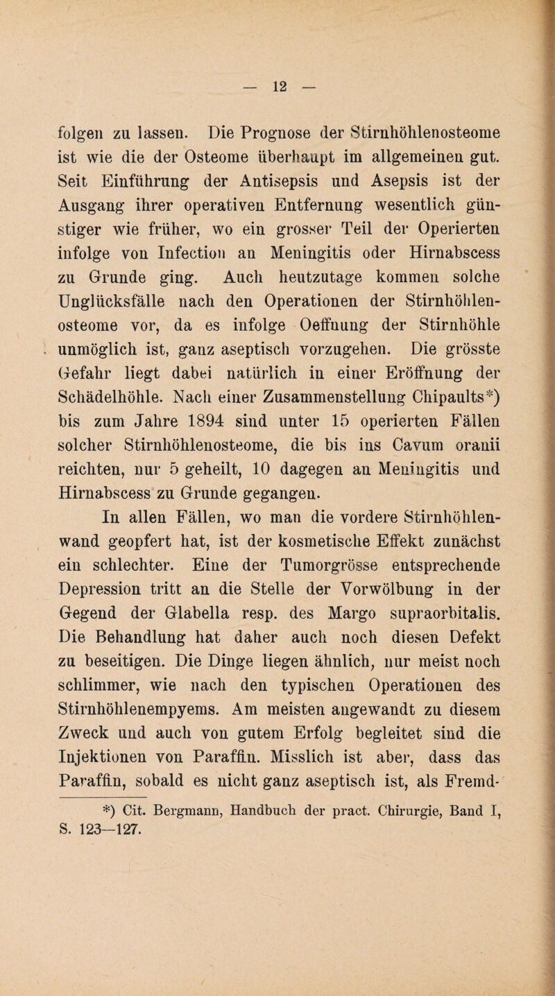 folgen zu lassen. Die Prognose der Stirnhöhlenosteome ist wie die der Osteome überhaupt im allgemeinen gut. Seit Einführung der Antisepsis und Asepsis ist der Ausgang ihrer operativen Entfernung wesentlich gün¬ stiger wie früher, wo ein grosser Teil der Operierten infolge von Infection an Meningitis oder Hirnabscess zu Grunde ging. Auch heutzutage kommen solche Unglücksfälle nach den Operationen der Stirnhöhlen¬ osteome vor, da es infolge Oeffnung der Stirnhöhle unmöglich ist, ganz aseptisch vorzugehen. Die grösste Gefahr liegt dabei natürlich in einer Eröffnung der Schädelhöhle. Nach einer Zusammenstellung Chipaults*) bis zum Jahre 1894 sind unter 15 operierten Fällen solcher Stirnhöhlenosteome, die bis ins Cavum oranii reichten, nur 5 geheilt, 10 dagegen an Meningitis und Hirnabscess zu Grunde gegangen. In allen Fällen, wo man die vordere Stirnhöhlen¬ wand geopfert hat, ist der kosmetische Effekt zunächst ein schlechter. Eine der Tumorgrösse entsprechende Depression tritt an die Stelle der Yorwölbung in der Gegend der Glabella resp. des Margo supraorbitalis. Die Behandlung hat daher auch noch diesen Defekt zu beseitigen. Die Dinge liegen ähnlich, nur meist noch schlimmer, wie nach den typischen Operationen des Stirnhöhlenempyems. Am meisten angewandt zu diesem Zweck und auch von gutem Erfolg begleitet sind die Injektionen von Paraffin. Misslich ist aber, dass das Paraffin, sobald es nicht ganz aseptisch ist, als Fremd- *) Cit. Bergmann, Handbuch der pract. Chirurgie, Band I, S. 123—127.