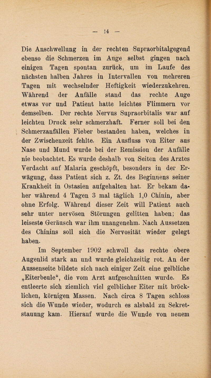 Die Anschwellung in der rechten Supraorbitalgegend ebenso die Schmerzen im Auge selbst gingen nach einigen Tagen spontan zurück, um im Laufe des nächsten halben Jahres in Intervallen von mehreren Tagen mit wechselnder Heftigkeit wiederzukehren. Während der Anfälle stand das rechte Auge etwas vor und Patient hatte leichtes Flimmern vor demselben. Der rechte Nervus Supraorbitalis war auf leichten Druck sehr schmerzhaft. Ferner soll bei den Schmerzanfällen Fieber bestanden haben, welches in der Zwischenzeit fehlte. Ein Ausfluss von Eiter aus Nase und Mund wurde bei der Remission der Anfälle nie beobachtet. Es wurde deshalb von Seiten des Arztes Verdacht auf Malaria geschöpft, besonders in der Er¬ wägung, dass Patient sich z. Zt. des Beginnens seiner Krankheit in Ostasien aufgehalten hat. Er bekam da¬ her während 4 Tagen 3 mal täglich 1,0 Chinin, aber ohne Erfolg. Während dieser Zeit will Patient auch sehr unter nervösen Störungen gelitten haben; das leiseste Geräusch war ihm unangenehm. Nach Aussetzen des Chinins soll sich die Nervosität wieder gelegt haben. Im September 1902 schwoll das rechte obere Augenlid stark an und wurde gleichzeitig rot. An der Aussenseite bildete sich nach einiger Zeit eine gelbliche „Eiterbeule“, die vom Arzt aufgeschnitten wurde. Es entleerte sich ziemlich viel gelblicher Eiter mit bröck- lichen, körnigen Massen. Nach circa 8 Tagen schloss sich die Wunde wieder, wodurch es alsbald zu Sekret¬ stauung kam. Hierauf wurde die Wunde von neuem