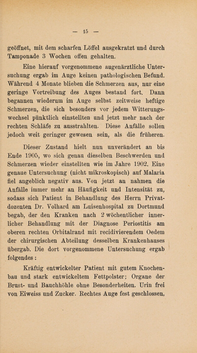 geöffnet, mit dem scharfen Löffel ausgekratzt und durch Tamponade 3 Wochen offen gehalten. Eine hierauf vorgenommene augenärztliche Unter¬ suchung ergab im Auge keinen pathologischen Befund. Während 4 Monate blieben die Schmerzen aus, nur eine geringe Vortreibung des Auges bestand fort. Dann begannen wiederum im Auge selbst zeitweise heftige Schmerzen, die sich besonders vor jedem Witterungs¬ wechsel pünktlich einstellten und jetzt mehr nach der rechten Schläfe zu ausstrahlten. Diese Anfälle sollen jedoch weit geringer gewesen sein, als die früheren. Dieser Zustand hielt nun unverändert an bis Ende 1905, wo sich genau dieselben Beschwerden und Schmerzen wieder einstellten wie im Jahre 1902. Eine genaue Untersuchung (nicht mikroskopisch) auf Malaria fiel angeblich negativ aus. Von jetzt an nahmen die Anfälle immer mehr an Häufigkeit und Intensität zu, sodass sich Patient in Behandlung des Herrn Privat¬ dozenten Dr. Volhard am Luisenhospital zu Dortmund begab, der den Kranken nach 2 wöchentlicher inner¬ licher Behandlung mit der Diagnose Periostitis am oberen rechten Orbitalrand mit recidivierendem Oedem der chirurgischen Abteilung desselben Krankenhauses übergab. Die dort vorgenommene Untersuchung ergab folgendes; Kräftig entwickelter Patient mit gutem Knochen¬ bau und stark entwickeltem Fettpolster; Organe der Brust- und Bauchhöhle ohne Besonderheiten. Urin frei von Eiweiss und Zucker. Beeiltes Auge fest geschlossen,