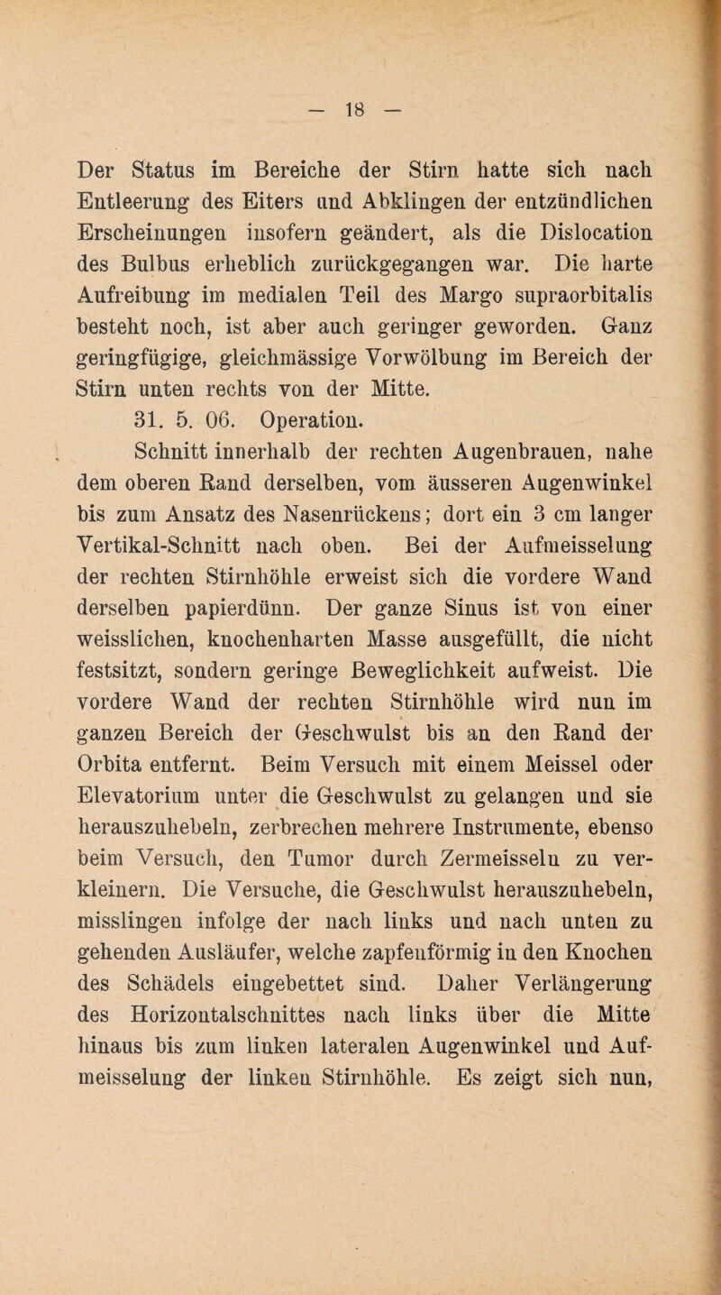 Der Status im Bereiche der Stirn hatte sich nach Entleerung des Eiters und Abklingen der entzündlichen Erscheinungen insofern geändert, als die Dislocation des Bulbus erheblich zurückgegangen war. Die harte Aufreibung im medialen Teil des Margo supraorbitalis besteht noch, ist aber auch geringer geworden. Ganz geringfügige, gleichmässige Vor Wölbung im Bereich der Stirn unten rechts von der Mitte. 31. 5. 06. Operation. Schnitt innerhalb der rechten Augenbrauen, nahe dem oberen Rand derselben, vom äusseren Augenwinkel bis zum Ansatz des Nasenrückens; dort ein 3 cm langer Vertikal-Schnitt nach oben. Bei der Aufmeisselung der rechten Stirnhöhle erweist sich die vordere Wand derselben papierdünn. Der ganze Sinus ist von einer weisslichen, knochenharten Masse ausgefüllt, die nicht festsitzt, sondern geringe Beweglichkeit aufweist. Die vordere Wand der rechten Stirnhöhle wird nun im ganzen Bereich der Geschwulst bis an den Rand der Orbita entfernt. Beim Versuch mit einem Meissei oder Elevatorium unter die Geschwulst zu gelangen und sie herauszuhebeln, zerbrechen mehrere Instrumente, ebenso beim Versuch, den Tumor durch Zermeisselu zu ver¬ kleinern. Die Versuche, die Geschwulst herauszuhebeln, misslingen infolge der nach links und nach unten zu gehenden Ausläufer, welche zapfenförmig in den Knochen des Schädels eingebettet sind. Daher Verlängerung des Horizontalschnittes nach links über die Mitte hinaus bis zum linken lateralen Augenwinkel und Auf¬ meisselung der linken Stirnhöhle. Es zeigt sich nun,