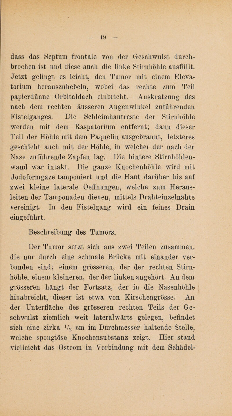 dass das Septum froutale von der Geschwulst durch¬ brochen ist und diese auch die linke Stirnhöhle ausfüllt. Jetzt gelingt es leicht, den Tumor mit einem Eleva- torium herauszuhebeln, wobei das rechte zum Teil papierdünne Orbitaldach einbricht. Auskratzung des nach dem rechten äusseren Augenwinkel zuführenden Fistelganges. Die Schleimhautreste der Stirnhöhle werden mit dem Kaspatorium entfernt; dann dieser Teil der Höhle mit dem Paquelin ausgebrannt, letzteres geschieht auch mit der Höhle, in welcher der nach der Nase zuführende Zapfen lag. Die hintere Stirnhöhlen¬ wand war intakt. Die ganze Knochenhöhle wird mit Jodoformgaze tamponiert und die Haut darüber bis auf zwei kleine laterale Oeffnungen, welche zum Heraus¬ leiten der Tamponaden dienen, mittels Drahteinzelnähte vereinigt. In den Fistelgang wird ein feines Drain eingeführt. Beschreibung des Tumors. Der Tumor setzt sich aus zwei Teilen zusammen, die nur durch eine schmale Brücke mit einander ver¬ bunden sind; einem grösseren, der der rechten Stirn¬ höhle, einem kleineren, der der linken angehört. An dem grösseren hängt der Fortsatz, der in die Nasenhöhle hinabreicht, dieser ist etwa von Kirschengrösse. An der Unterfläche des grösseren rechten Teils der Ge¬ schwulst ziemlich weit lateralwärts gelegen, befindet sich eine zirka V2 cm im Durchmesser haltende Stelle, welche spongiöse Knochensubstanz zeigt. Hier stand vielleicht das Osteom in Verbindung mit dem Schädel-