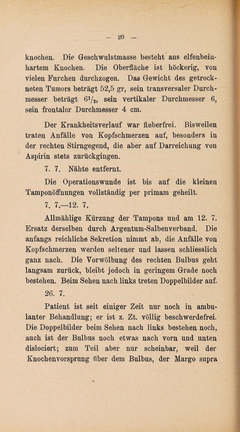 knochen. Die Geschwulstmasse besteht aus elfenbein- hartem Knochen. Die Oberfläche ist höckerig, VGn vielen Furchen durchzogen. Das Gewicht des getrock¬ neten Tumors beträgt 52,5 gr, sein transversaler Durch¬ messer beträgt 64/2, sein vertikaler Durchmesser 6, sein frontaler Durchmesser 4 cm. Der Krankheitsverlauf war fieberfrei. Bisweilen traten Anfälle von Kopfschmerzen auf, besonders in der rechten Stirngegend, die aber auf Darreichung von Aspirin stets zurückgingen. 7. 7. Nähte entfernt. Die Operationswunde ist bis auf die kleinen Tamponöffnungen vollständig per primam geheilt. 7. 7,-12. 7, Allmählige Kürzung der Tampons und am 12. 7. Ersatz derselben durch Argentum-Salbenverband. Die anfangs reichliche Sekretion nimmt ab, die Anfälle von Kopfschmerzen werden seltener und lassen schliesslich ganz nach. Die Vorwölbung des rechten Bulbus geht langsam zurück, bleibt jedoch in geringem Grade noch bestehen. Beim Sehen nach links treten Doppelbilder auf. 26. 7. Patient ist seit einiger Zeit nur noch in ambu¬ lanter Behandlung; er ist z. Zt. völlig beschwerdefrei. Die Doppelbilder beim Sehen nach links bestehen noch, auch ist der Bulbus noch etwas nach vorn und unten dislociert; zum Teil aber nur scheinbar, weil der Knochenvorsprung über dem Bulbus, der Margo supra