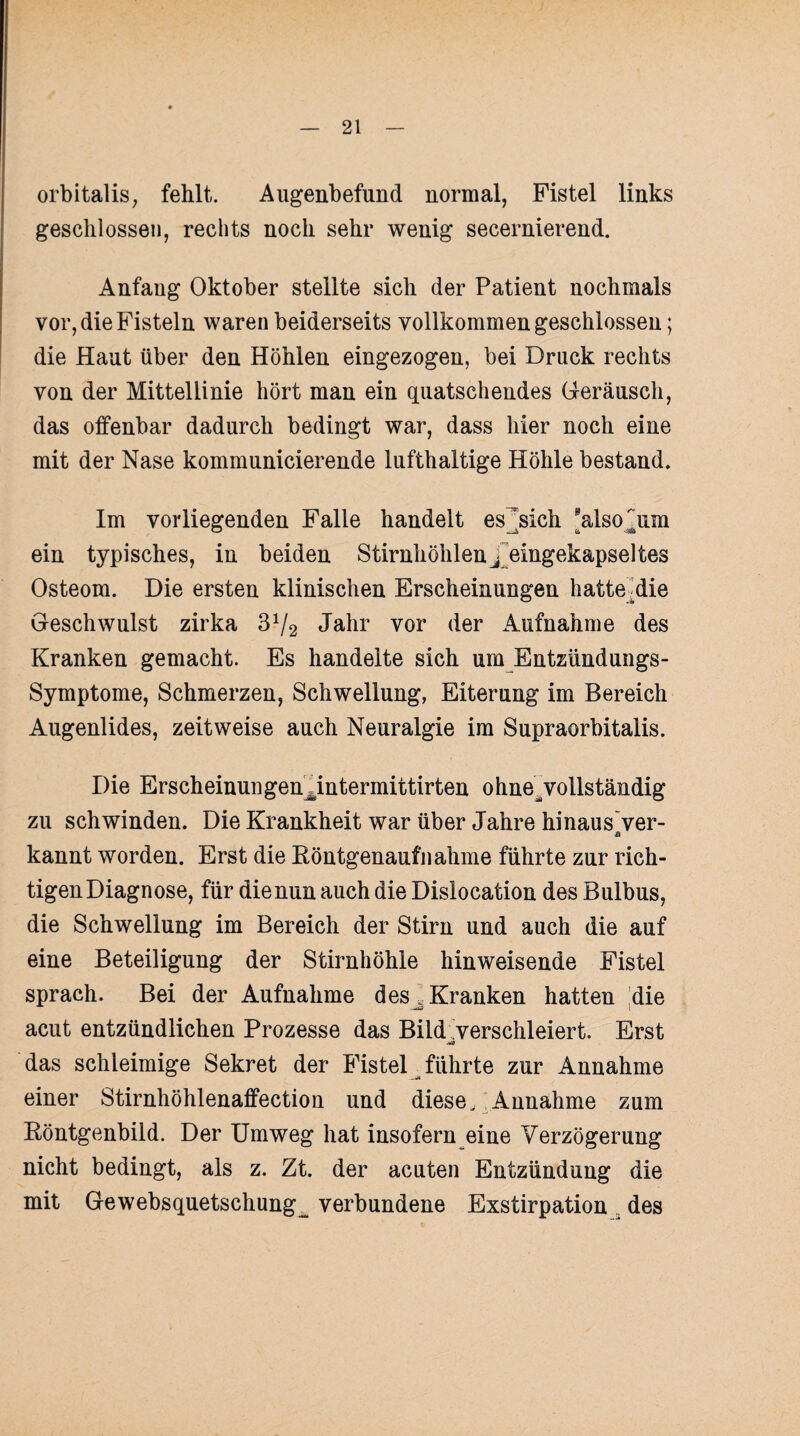 orbitalis, fehlt. Augenbefund normal, Fistel links geschlossen, rechts noch sehr wenig secernierend. Anfang Oktober stellte sich der Patient nochmals vor, die Fisteln waren beiderseits vollkommen geschlossen; die Haut über den Höhlen eingezogen, bei Druck rechts von der Mittellinie hört man ein quatschendes Geräusch, das offenbar dadurch bedingt war, dass hier noch eine mit der Nase kommunicierende lufthaltige Höhle bestand. Im vorliegenden Falle handelt es^sich also^um ein typisches, in beiden Stirnhöhlen j eingekapseltes Osteom. Die ersten klinischen Erscheinungen hatte .die Geschwulst zirka 3x/2 Jahr vor der Aufnahme des Kranken gemacht. Es handelte sich um Entzündungs- Symptome, Schmerzen, Schwellung, Eiterung im Bereich Augenlides, zeitweise auch Neuralgie im Supraorbitalis. Die Erscheinungenantermittirten ohne^ vollständig zu schwinden. Die Krankheit war über Jahre hinaus ver- kannt worden. Erst die Röntgenaufnahme führte zur rich¬ tigen Diagnose, für die nun auch die Dislocation des Bulbus, die Schwellung im Bereich der Stirn und auch die auf eine Beteiligung der Stirnhöhle hinweisende Fistel sprach. Bei der Aufnahme des ^Kranken hatten die acut entzündlichen Prozesse das Bild verschleiert. Erst das schleimige Sekret der Fistel führte zur Annahme einer Stirnhöhlenaffection und diese, Annahme zum Röntgenbild. Der Umweg hat insofern eine Verzögerung nicht bedingt, als z. Zt. der acuten Entzündung die mit Gewebsquetschung^ verbundene Exstirpation . des