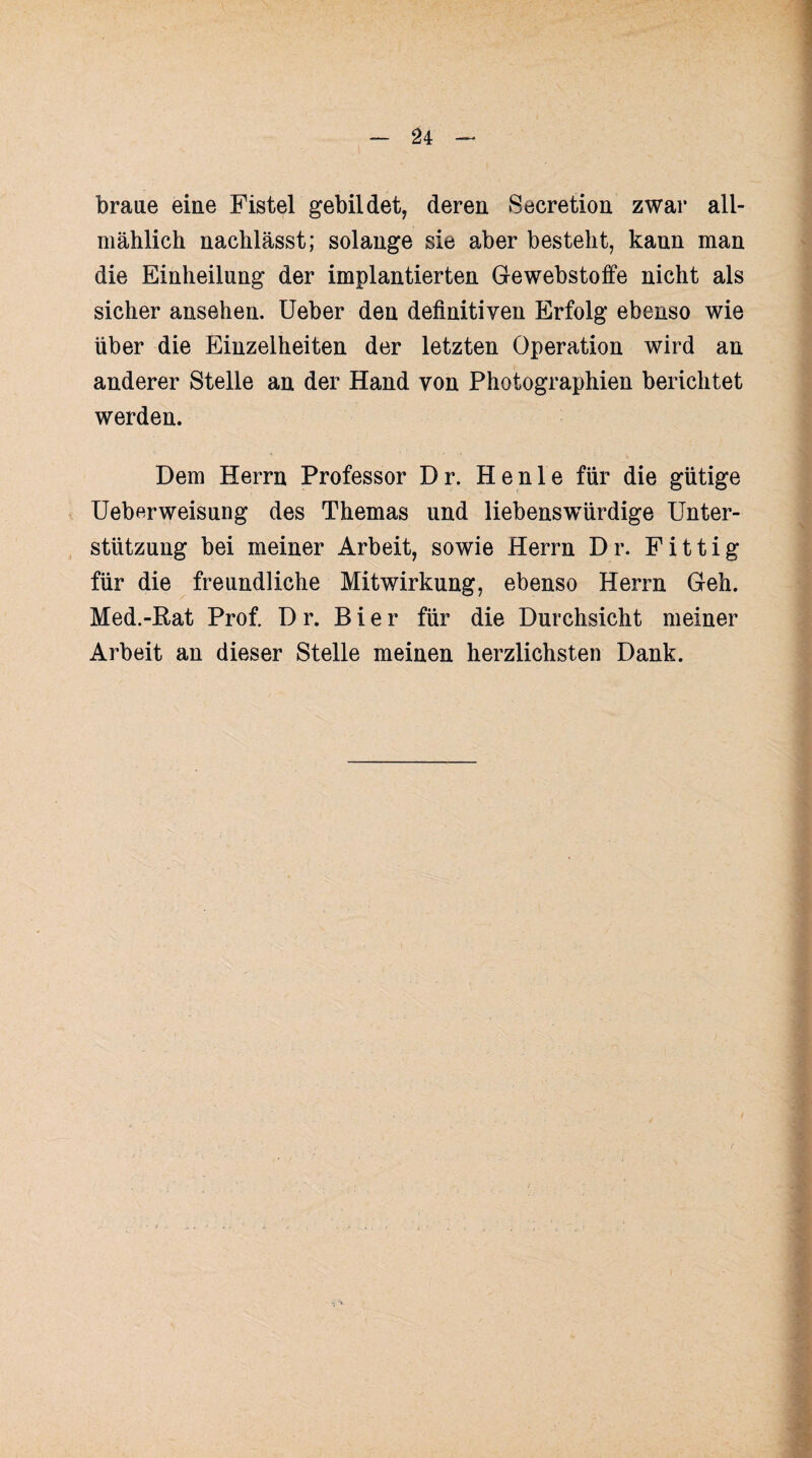 braue eine Fistel gebildet, deren Secretion zwar all¬ mählich nachlässt; solange sie aber besteht, kann man die Einheilung der implantierten Gewebstoffe nicht als sicher ansehen. Ueber den definitiven Erfolg ebenso wie über die Einzelheiten der letzten Operation wird an anderer Stelle an der Hand von Photographien berichtet werden. Dem Herrn Professor Dr. He nie für die gütige Ueberweisung des Themas und liebenswürdige Unter¬ stützung bei meiner Arbeit, sowie Herrn Dr. Fittig für die freundliche Mitwirkung, ebenso Herrn Geh. Med.-Rat Prof. D r. Bier für die Durchsicht meiner Arbeit an dieser Stelle meinen herzlichsten Dank.