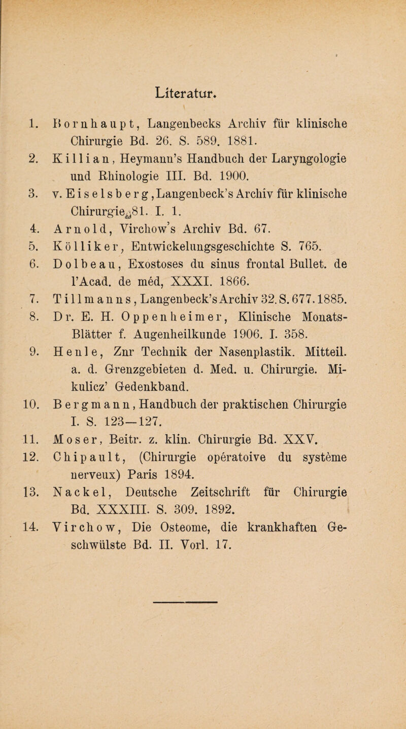 Literatur* 1. Bornhaupt, Langenbecks xArchiv für klinische Chirurgie Bd. 26. S. 589. 1881. 2. Killian, Heymann’s Handbuch der Laryngologie und Rhinologie III. Bd. 1900. 3. y. Eiseisberg, Langenbeck’s Archiv für klinische Chirurgie^81. I. 1. 4. Arnold, Virchow’s Archiv Bd. 67. 5. Kölliker, Entwickelungsgeschichte S. 765. 6. D o 1 b e a u, Exostoses du sinus frontal Bullet, de l’Acad. de med, XXXI. 1866. 7. Tillmanns, Langenbeck’s Archiv 32. S. 677.1885. 8. D r. E. H. Oppenheimer, Klinische Monats- Blätter f. Augenheilkunde 1906. I. 358. 9. H e n 1 e, Znr Technik der Nasenplastik. Mitteil. a. d. Grenzgebieten d. Med. u. Chirurgie. Mi¬ kulicz’ Gedenkband. 10. Bergmann, Handbuch der praktischen Chirurgie I. S. 123-127. 11. Moser, Beitr. z. klin. Chirurgie Bd. XXV. 12. Chipault, (Chirurgie operatoive du Systeme nerveux) Paris 1894. 13. Nackel, Deutsche Zeitschrift für Chirurgie Bd. XXXIII. S. 309. 1892. 14. Virchow, Die Osteome, die krankhaften Ge¬
