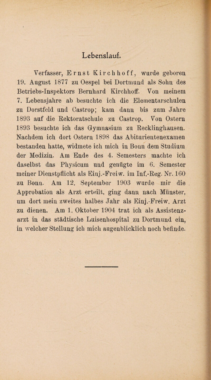 Lebenslauf* Verfasser, Ernst Kirchhoff, wurde geboren 19. August 1877 zu Oespel bei Dortmund als Sohn des Betriebs-Inspektors Bernhard Kirchhoff. Von meinem 7. Lebensjahre ab besuchte ich die Elementarschulen zu Dorstfeld und Castrop; kam dann bis zum Jahre 1893 auf die Rektoratschule zu Castrop. Von Ostern 1893 besuchte ich das Gymnasium zu Recklinghausen. Nachdem ich dort Ostern 1898 das Abiturientenexamen bestanden hatte, widmete ich mich in Bonn dem Studium der Medizin. Am Ende des 4. Semesters machte ich daselbst das Physicum und genügte im 6. Semester meiner Dienstpflicht als Einj.-Freiw. im Inf.-Reg. Nr. 160 zu Bonn. Am 12. September 1903 wurde mir die Approbation als Arzt erteilt, ging dann nach Münster, um dort mein zweites halbes Jahr als Einj.-Freiw. Arzt zu dienen. Am 1. Oktober 1904 trat ich als Assistenz¬ arzt in das städtische Luisenhospital zu Dortmund ein, in welcher Stellung ich mich augenblicklich noch befinde.