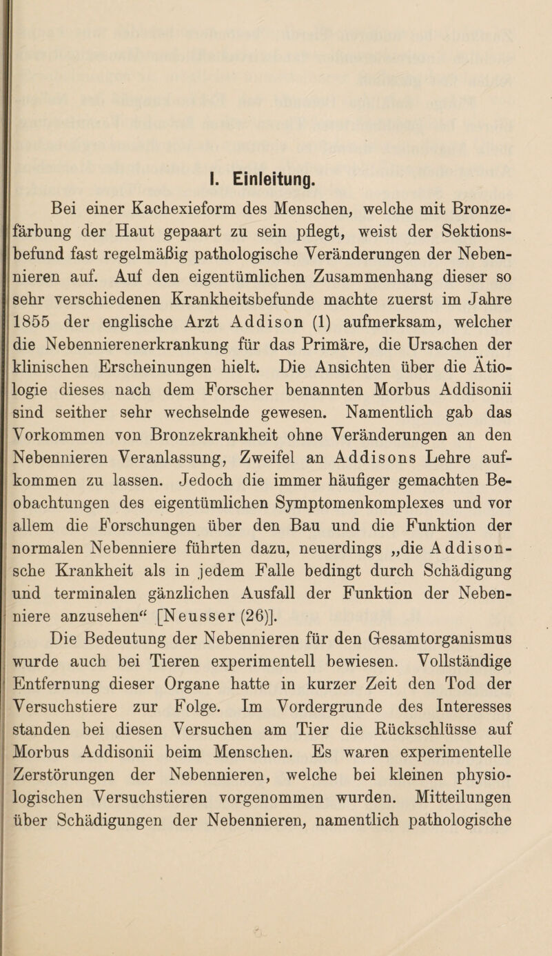 Bei einer Kachexieform des Menschen, welche mit Bronze¬ färbung der Haut gepaart zu sein pflegt, weist der Sektions¬ befund fast regelmäßig pathologische Veränderungen der Neben¬ nieren auf. Auf den eigentümlichen Zusammenhang dieser so sehr verschiedenen Krankheitsbefunde machte zuerst im Jahre 1855 der englische Arzt Addison (1) aufmerksam, welcher die Nebennierenerkrankung für das Primäre, die Ursachen der •• klinischen Erscheinungen hielt. Die Ansichten über die Ätio¬ logie dieses nach dem Forscher benannten Morbus Addisonii sind seither sehr wechselnde gewesen. Namentlich gab das Vorkommen von Bronzekrankheit ohne Veränderungen an den Nebennieren Veranlassung, Zweifel an Addisons Lehre auf- kommen zu lassen. Jedoch die immer häufiger gemachten Be¬ obachtungen des eigentümlichen Symptomenkomplexes und vor allem die Forschungen über den Bau und die Funktion der normalen Nebenniere führten dazu, neuerdings „dieAddison- sche Krankheit als in jedem Falle bedingt durch Schädigung und terminalen gänzlichen Ausfall der Funktion der Neben¬ niere anzusehen“ [Neusser (26)]. Die Bedeutung der Nebennieren für den Gesamtorganismus wurde auch bei Tieren experimentell bewiesen. Vollständige Entfernung dieser Organe hatte in kurzer Zeit den Tod der Versuchstiere zur Folge. Im Vordergründe des Interesses standen bei diesen Versuchen am Tier die Rückschlüsse auf Morbus Addisonii beim Menschen. Es waren experimentelle Zerstörungen der Nebennieren, welche bei kleinen physio¬ logischen Versuchstieren vorgenommen wurden. Mitteilungen über Schädigungen der Nebennieren, namentlich pathologische