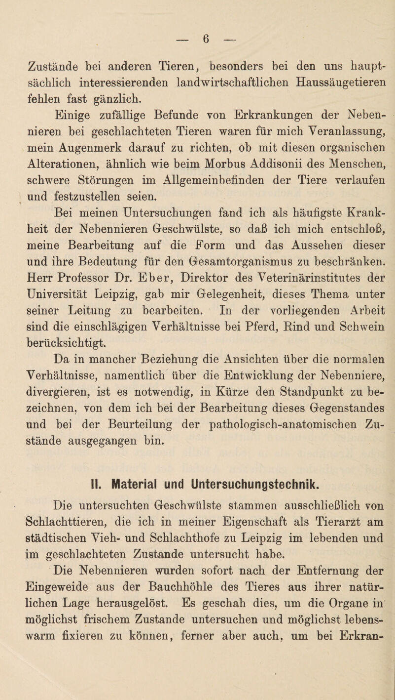 Zustände bei anderen Tieren, besonders bei den uns haupt¬ sächlich interessierenden landwirtschaftlichen Haussäugetieren fehlen fast gänzlich. Einige zufällige Befunde von Erkrankungen der Neben¬ nieren bei geschlachteten Tieren waren für mich Veranlassung, mein Augenmerk darauf zu richten, ob mit diesen organischen Alterationen, ähnlich wie beim Morbus Addisonii des Menschen, schwere Störungen im Allgemeinbefinden der Tiere verlaufen und festzustellen seien. Bei meinen Untersuchungen fand ich als häufigste Krank¬ heit der Nebennieren Geschwülste, so daß ich mich entschloß, meine Bearbeitung auf die Form und das Aussehen dieser und ihre Bedeutung für den Gesamtorganismus zu beschränken. Herr Professor Dr. Eber, Direktor des Veterinärinstitutes der Universität Leipzig, gab mir Gelegenheit, dieses Thema unter seiner Leitung zu bearbeiten. In der vorliegenden Arbeit sind die einschlägigen Verhältnisse bei Pferd, Rind und Schwein berücksichtigt. Da in mancher Beziehung die Ansichten über die normalen Verhältnisse, namentlich über die Entwicklung der Nebenniere, divergieren, ist es notwendig, in Kürze den Standpunkt zu be¬ zeichnen, von dem ich bei der Bearbeitung dieses Gegenstandes und bei der Beurteilung der pathologisch-anatomischen Zu¬ stände ausgegangen bin. II. Material und Untersuchungstechnik. Die untersuchten Geschwülste stammen ausschließlich von Schlachttieren, die ich in meiner Eigenschaft als Tierarzt am städtischen Vieh- und Schlachthofe zu Leipzig im lebenden und im geschlachteten Zustande untersucht habe. Die Nebennieren wurden sofort nach der Entfernung der Eingeweide aus der Bauchhöhle des Tieres aus ihrer natür¬ lichen Lage herausgelöst. Es geschah dies, um die Organe in möglichst frischem Zustande untersuchen und möglichst lebens¬ warm fixieren zu können, ferner aber auch, um bei Erkran-