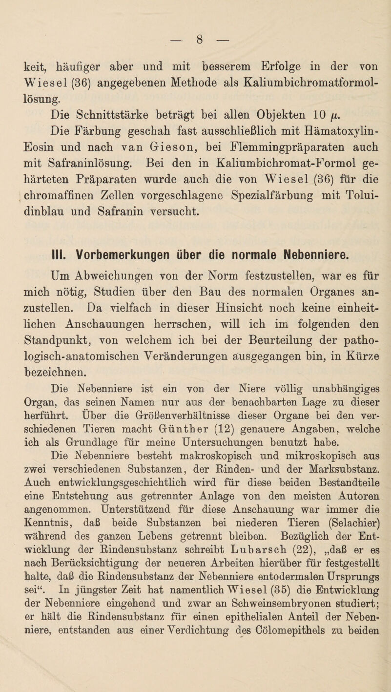 keit, häufiger aber und mit besserem Erfolge in der von Wiesel (36) angegebenen Methode als Kaliumbichromatformol- lösung. Die Schnittstärke beträgt bei allen Objekten 10 fi. Die Färbung geschah fast ausschließlich mit Hämatoxylin- Eosin und nach van Gieson, bei Plemmingpräparaten auch mit Safraninlösung. Bei den in Kaliumbicbromat-Formol ge¬ härteten Präparaten wurde auch die von Wiesel (36) für die chromaffinen Zellen vorgeschlagene Spezialfärbung mit Tolui- dinblau und Safranin versucht. III. Vorbemerkungen über die normale Nebenniere. Um Abweichungen von der Norm festzustellen, war es für mich nötig, Studien über den Bau des normalen Organes an¬ zustellen. Da vielfach in dieser Hinsicht noch keine einheit¬ lichen Anschauungen herrschen, will ich im folgenden den Standpunkt, von welchem ich bei der Beurteilung der patho¬ logisch-anatomischen Veränderungen ausgegangen hin, in Kürze bezeichnen. Die Nebenniere ist ein von der Niere völlig unabhängiges Organ, das seinen Namen nur aus der benachbarten Lage zu dieser herführt. Über die Größenverhältnisse dieser Organe bei den ver¬ schiedenen Tieren macht Günther (12) genauere Angaben, welche ich als Grundlage für meine Untersuchungen benutzt habe. Die Nebenniere besteht makroskopisch und mikroskopisch aus zwei verschiedenen Substanzen, der Rinden- und der Marksubstanz. Auch entwicklungsgeschichtlich wird für diese beiden Bestandteile eine Entstehung aus getrennter Anlage von den meisten Autoren angenommen. Unterstützend für diese Anschauung war immer die Kenntnis, daß beide Substanzen bei niederen Tieren (Selachier) während des ganzen Lebens getrennt bleiben. Bezüglich der Ent¬ wicklung der Rindensubstanz schreibt Lubarsch (22), „daß er es nach Berücksichtigung der neueren Arbeiten hierüber für festgestellt halte, daß die Rindensubstanz der Nebenniere entodermalen Ursprungs sei“. In jüngster Zeit hat namentlich Wiesel (35) die Entwicklung der Nebenniere eingehend und zwar an Schweinsembryonen studiert; er hält die Rindensubstanz für einen epithelialen Anteil der Neben¬ niere, entstanden aus einer Verdichtung des Oölomepithels zu beiden