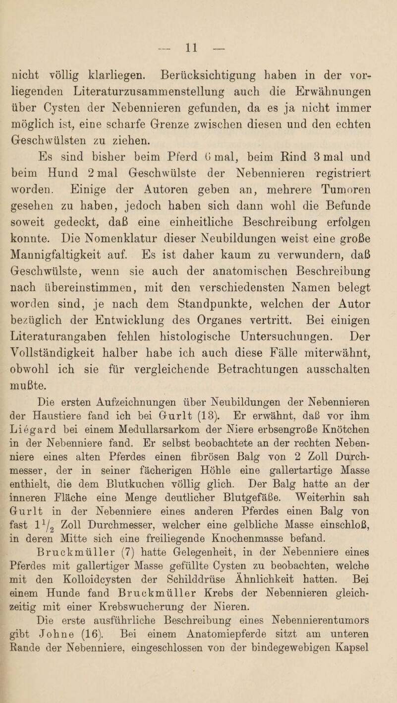 nicht völlig klarliegen. Berücksichtigung haben in der vor¬ liegenden Literaturzusammenstellung auch die Erwähnungen über Cysten der Nebennieren gefunden, da es ja nicht immer möglich ist, eine scharfe Grenze zwischen diesen und den echten Geschwülsten zu ziehen. Es sind bisher beim Pferd (J mal, beim Rind 3 mal und beim Hund 2 mal Geschwülste der Nebennieren registriert worden. Einige der Autoren geben an, mehrere Tumoren gesehen zu haben, jedoch haben sich dann wohl die Befunde soweit gedeckt, daß eine einheitliche Beschreibung erfolgen konnte. Die Nomenklatur dieser Neubildungen weist eine große Mannigfaltigkeit auf. Es ist daher kaum zu verwundern, daß Geschwülste, wenn sie auch der anatomischen Beschreibung nach übereinstimmen, mit den verschiedensten Namen belegt worden sind, je nach dem Standpunkte, welchen der Autor bezüglich der Entwicklung des Organes vertritt. Bei einigen Literaturangaben fehlen histologische Untersuchungen. Der Vollständigkeit halber habe ich auch diese Fälle miterwähnt, obwohl ich sie für vergleichende Betrachtungen ausschalten mußte. Die ersten Aufzeichnungen über Neubildungen der Nebennieren der Haustiere fand ich bei Gurlt (13). Er erwähnt, daß vor ihm Liegard hei einem Medullarsarkom der Niere erbsengroße Knötchen in der Nebenniere fand. Er selbst beobachtete an der rechten Neben¬ niere eines alten Pferdes einen fibrösen Balg von 2 Zoll Durch¬ messer, der in seiner fächerigen Höhle eine gallertartige Masse enthielt, die dem Blutkuchen völlig glich. Der Balg hatte an der inneren Fläche eine Menge deutlicher Blutgefäße. Weiterhin sah Gurlt in der Nebenniere eines anderen Pferdes einen Balg von fast 11/0 Zoll Durchmesser, welcher eine gelbliche Masse einschloß, in deren Mitte sich eine freiliegende Knochenmasse befand. Bruckmüller (7) hatte Gelegenheit, in der Nebenniere eines Pferdes mit gallertiger Masse gefüllte Cysten zu beobachten, welche mit den Kolloidcysten der Schilddrüse Ähnlichkeit hatten. Bei einem Hunde fand Bruckmüller Krebs der Nebennieren gleich¬ zeitig mit einer Krebswucherung der Nieren. Die erste ausführliche Beschreibung eines Nebennierentumors gibt Johne (16). Bei einem Anatomiepferde sitzt am unteren Rande der Nebenniere, eingeschlossen von der bindegewebigen Kapsel