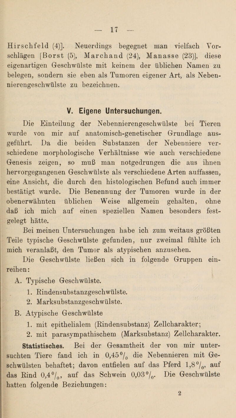 Hirselifeld (4)]. Neuerdings begegnet man vielfach Vor¬ schlägen [Borst (5), Marchand (24), Manasse (28)], diese eigenartigen Geschwülste mit keinem der üblichen Namen zu belegen, sondern sie eben als Tumoren eigener Art, als Neben¬ nierengeschwülste zu bezeichnen. V. Eigene Untersuchungen. Die Einteilung der Nebennierengeschwülste bei Tieren wurde von mir auf anatomisch-genetischer Grundlage aus¬ geführt. Da die beiden Substanzen der Nebenniere ver¬ schiedene morphologische Verhältnisse wie auch verschiedene Genesis zeigen, so muß man notgedrungen die aus ihnen hervorgegangenen Geschwülste als verschiedene Arten auffassen, eine Ansicht, die durch den histologischen Befund auch immer bestätigt wurde. Die Benennung der Tumoren wurde in der obenerwähnten üblichen Weise allgemein gehalten, ohne daß ich mich auf einen speziellen Namen besonders fest¬ gelegt hätte. Bei meinen Untersuchungen habe ich zum weitaus größten Teile typische Geschwülste gefunden, nur zweimal fühlte ich mich veranlaßt, den Tumor als atypischen anzusehen. Die Geschwülste ließen sich in folgende Gruppen ein¬ reihen : A. Typische Geschwülste. 1. Rindensubstanzgeschwülste. 2. Marksubstanzgeschwülste. B. Atypische Geschwülste 1. mit epithelialem (Rindensubstanz) Zellcharakter; 2. mit parasympathischem (Marksubstanz) Zellcharakter. Statistisches. Bei der Gesamtheit der von mir unter¬ suchten Tiere fand ich in 0,45 °/0 die Nebennieren mit Ge¬ schwülsten behaftet; davon entfielen auf das Pferd 1,8°/0, auf das Rind 0,4 °/0, auf das Schwein 0,03 °/0. Die Geschwülste hatten folgende Beziehungen: 2