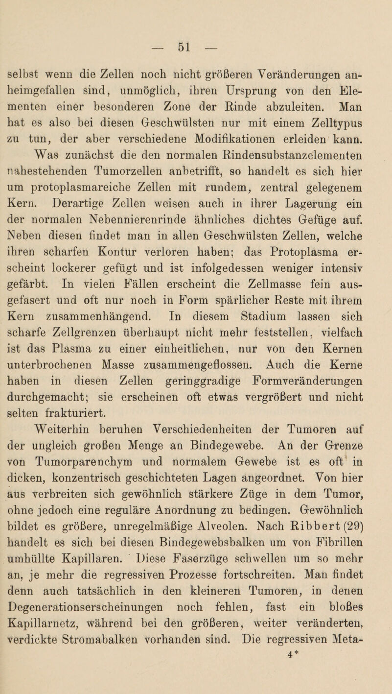 selbst wenn die Zellen noch nicht größeren Veränderungen an¬ heimgefallen sind, unmöglich, ihren Ursprung von den Ele¬ menten einer besonderen Zone der Rinde abzuleiten. Man hat es also bei diesen Geschwülsten nur mit einem Zelltypus zu tun, der aber verschiedene Modifikationen erleiden' kann. Was zunächst die den normalen Rindensubstanzelementen nahestehenden Tumorzellen anbetrifft, so handelt es sich hier um protoplasmareiche Zellen mit rundem, zentral gelegenem Kern. Derartige Zellen weisen auch in ihrer Lagerung ein der normalen Nebennierenrinde ähnliches dichtes Gefüge auf. Neben diesen findet man in allen Geschwülsten Zellen, welche ihren scharfen Kontur verloren haben; das Protoplasma er¬ scheint lockerer gefügt und ist infolgedessen weniger intensiv gefärbt. In vielen Fällen erscheint die Zellmasse fein aus¬ gefasert und oft nur noch in Form spärlicher Reste mit ihrem Kern zusammenhängend. In diesem Stadium lassen sich scharfe Zellgrenzen überhaupt nicht mehr feststellen, vielfach ist das Plasma zu einer einheitlichen, nur von den Kernen unterbrochenen Masse zusammengeflossen. Auch die Kerne haben in diesen Zellen geringgradige Formveränderungen durchgemacht; sie erscheinen oft etwas vergrößert und nicht selten frakturiert. Weiterhin beruhen Verschiedenheiten der Tumoren auf der ungleich großen Menge an Bindegewebe. An der Grenze von Tumorparenchym und normalem Gewebe ist es oft in dicken, konzentrisch geschichteten Lagen angeordnet. Von hier aus verbreiten sich gewöhnlich stärkere Züge in dem Tumor, ohne jedoch eine reguläre Anordnung zu bedingen. Gewöhnlich bildet es größere, unregelmäßige Alveolen. Nach Ribbert(29) handelt es sich bei diesen Bindegewehsbalken um von Fibrillen umhüllte Kapillaren. Diese Faserzüge schwellen um so mehr an, je mehr die regressiven Prozesse fortschreiten. Man findet denn auch tatsächlich in den kleineren Tumoren, in denen Degenerationserscheinungen noch fehlen, fast ein bloßes Kapillarnetz, während bei den größeren, weiter veränderten, verdickte Stromabalken vorhanden sind. Die regressiven Meta- 4*