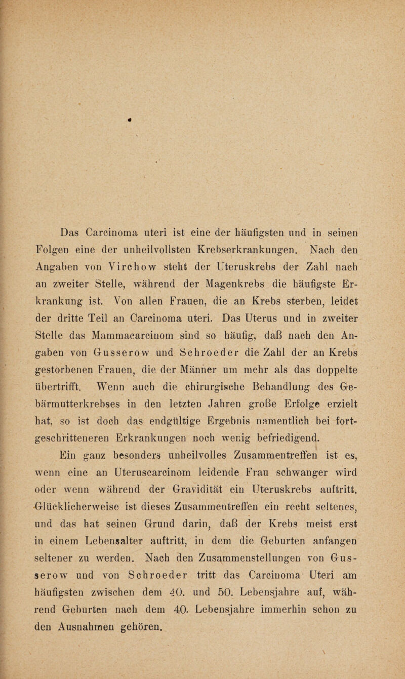 Das Carcinoma nteri ist eine der häufigsten und in seinen Folgen eine der unheilvollsten Krebserkrankungen. Nach den Angaben von Virchow steht der Uteruskrebs der Zahl nach an zweiter Stelle, während der Magenkrebs die häufigste Er¬ krankung ist. Von allen Frauen, die an Krebs sterben, leidet der dritte Teil an Carcinoma uteri. Das Uterus und in zweiter Stelle das Mammacarcinom sind so häufig, daß nach den An¬ gaben von Gusserow und Schroeder die Zahl der an Krebs gestorbenen Frauen, die der Männer um mehr als das doppelte übertrifft. Wenn auch die chirurgische Behandlung des Ge¬ bärmutterkrebses in den letzten Jahren große Erfolge erzielt hat, so ist doch das endgültige Ergebnis namentlich bei fort- M » geschritteneren Erkrankungen noch wenig befriedigend. Ein ganz besonders unheilvolles Zusammentreffen ist es, wenn eine an Uteruscarcinom leidende Frau schwanger wird oder wenn während der Gravidität ein Uteruskrebs auftritt. •Glücklicherweise ist dieses Zusammentreffen ein recht seltenes, und das hat seinen Grund darin, daß der Krebs meist erst in einem Lebensalter auftritt, in dem die Geburten anfangen seltener zu werden. Nach den Zusammenstellungen von Gus¬ serow und von Schroeder tritt das Carcinoma Uteri am häufigsten zwischen dem 40. und 50. Lebensjahre auf, wäh¬ rend Geburten nach dem 40. Lebensjahre immerhin schon zu den Ausnahmen gehören.