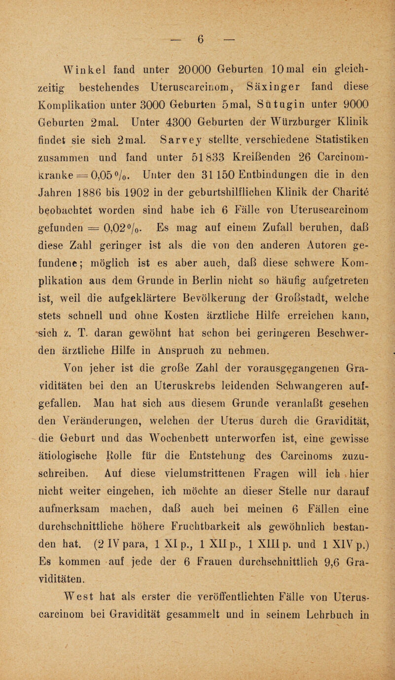 Winkel fand unter 20000 Geburten 10mal ein gleich¬ zeitig bestehendes Uteruscarcinom, Säxinger fand diese Komplikation unter 3000 Geburten 5mal, Sutugin unter 9000 Geburten 2mal. Unter 4300 Geburten der Würzburger Klinik findet sie sich 2mal. Sarvey stellte verschiedene Statistiken zusammen und fand unter 51833 Kreißenden 26 Carcinom- kranke = 0,05 °/0. Unter den 31 150 Entbindungen die in den Jahren 1886 bis 1902 in der geburtshilflichen Klinik der Charite beobachtet worden sind habe ich 6 Fälle von Uteruscarcinom gefunden = 0,02°/0. Es mag auf einem Zufall beruhen, daß diese Zahl geringer ist als die von den anderen Autoren ge¬ fundene; möglich ist es aber auch, daß diese schwere Kom¬ plikation aus dem Grunde in Berlin nicht so häufig aufgetreten ist, weil die aufgeklärtere Bevölkerung der Großstadt, welche stets schnell und ohne Kosten ärztliche Hilfe erreichen kann, sich z. T. daran gewöhnt hat schon bei geringeren Beschwer¬ den ärztliche Hilfe in Anspruch zu nehmen. Von jeher ist die große Zahl der vorausgegangenen Gra¬ viditäten bei den an Uteruskrebs leidenden Schwangeren auf¬ gefallen. Man hat sich aus diesem Grunde veranlaßt gesehen den Veränderungen, welchen der Uterus durch die Gravidität, die Geburt und das Wochenbett unterworfen ist, eine gewisse ätiologische Bolle für die Entstehung des Carcinoms zuzu¬ schreiben. Auf diese vielumstrittenen Fragen will ich . hier nicht weiter eingehen, ich möchte an dieser Stelle nur darauf aufmerksam machen, daß auch bei meinen 6 Fällen eine durchschnittliche höhere Fruchtbarkeit als gewöhnlich bestan¬ den hat. (2 IV para, 1 XI p., 1 XII p., 1 XIII p. und 1 XIV p.) Es kommen auf jede der 6 Frauen durchschnittlich 9,6 Gra¬ viditäten. West hat als erster die veröffentlichten Fälle von Uterus¬ carcinom bei Gravidität gesammelt und in seinem Lehrbuch in