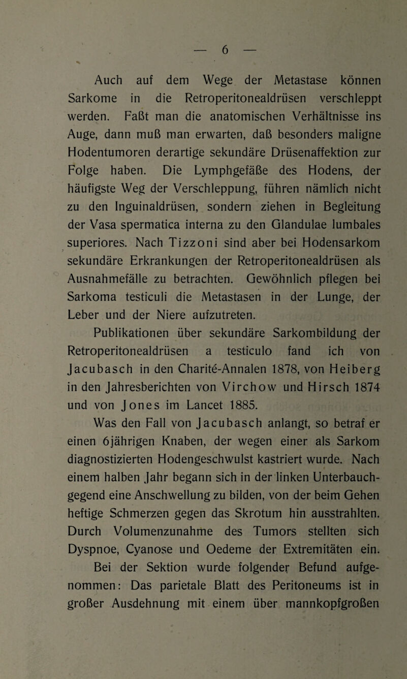 Auch auf dem Wege der Metastase können Sarkome in die Retroperitonealdrüsen verschleppt werden. Faßt man die anatomischen Verhältnisse ins Auge, dann muß man erwarten, daß besonders maligne Hodentumoren derartige sekundäre Drüsenaffektion zur Folge haben. Die Lymphgefäße des Hodens, der häufigste Weg der Verschleppung, führen nämlich nicht zu den Inguinaldrüsen, sondern ziehen in Begleitung der Vasa spermatica interna zu den Glandulae lumbales superiores. Nach Tizzoni sind aber bei Hodensarkom sekundäre Erkrankungen der Retroperitonealdrüsen als Ausnahmefälle zu betrachten. Gewöhnlich pflegen bei Sarkoma testiculi die Metastasen in der Lunge, der Leber und der Niere aufzutreten. Publikationen über sekundäre Sarkombildung der Retroperitonealdrüsen a testiculo fand ich von Jacubasch in den Charite-Annalen 1878, von Heiberg in den Jahresberichten von Virchow und Hirsch 1874 und von Jones im Lancet 1885. Was den Fall von Jacubasch anlangt, so betraf er einen 6jährigen Knaben, der wegen einer als Sarkom diagnostizierten Hodengeschwulst kastriert wurde. Nach i einem halben Jahr begann sich in der linken Unterbauch¬ gegend eine Anschwellung zu bilden, von der beim Gehen heftige Schmerzen gegen das Skrotum hin ausstrahlten. Durch Volumenzunahme des Tumors stellten sich Dyspnoe, Cyanose und Oedeme der Extremitäten ein. Bei der Sektion wurde folgender Befund aufge¬ nommen: Das parietale Blatt des Peritoneums ist in großer Ausdehnung mit einem über mannkopfgroßen