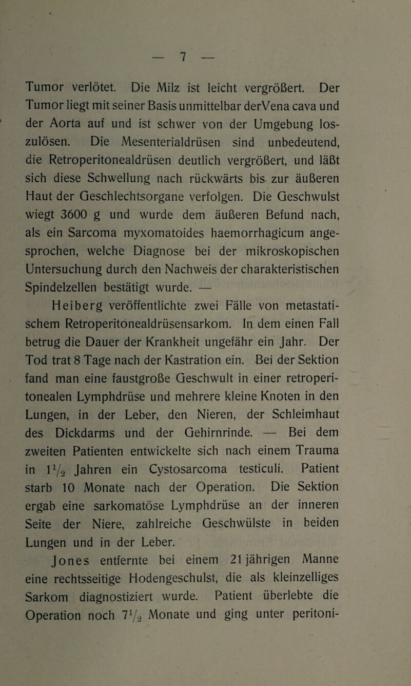 Tumor verlötet. Die Milz ist leicht vergrößert. Der Tumor liegt mit seiner Basis unmittelbar derVena cava und der Aorta auf und ist schwer von der Umgebung los¬ zulösen. Die Mesenterialdrüsen sind unbedeutend, die Retroperitonealdrüsen deutlich vergrößert, und läßt sich diese Schwellung nach rückwärts bis zur äußeren Haut der Geschlechtsorgane verfolgen. Die Geschwulst wiegt 3600 g und wurde dem äußeren Befund nach, als ein Sarcoma myxomatoides haemorrhagicum ange¬ sprochen, welche Diagnose bei der mikroskopischen Untersuchung durch den Nachweis der charakteristischen Spindelzellen bestätigt wurde. — Heiberg veröffentlichte zwei Fälle von metastati¬ schem Retroperitonealdrüsensarkom. In dem einen Fall betrug die Dauer der Krankheit ungefähr ein Jahr. Der Tod trat 8 Tage nach der Kastration ein. Bei der Sektion fand man eine faustgroße Geschwult in einer retroperi- tonealen Lymphdrüse und mehrere kleine Knoten in den Lungen, in der Leber, den Nieren, der Schleimhaut des Dickdarms und der Gehirnrinde. — Bei dem zweiten Patienten entwickelte sich nach einem Trauma in iy2 Jahren ein Cystosarcoma testiculi. Patient starb 10 Monate nach der Operation. Die Sektion ergab eine sarkomatöse Lymphdrüse an der inneren Seite der Niere, zahlreiche Geschwülste in beiden Lungen und in der Leber. Jones entfernte bei einem 21jährigen Manne eine rechtsseitige Hodengeschulst, die als kleinzelliges Sarkom diagnostiziert wurde. Patient überlebte die Operation noch l1/.2 Monate und ging unter peritoni-