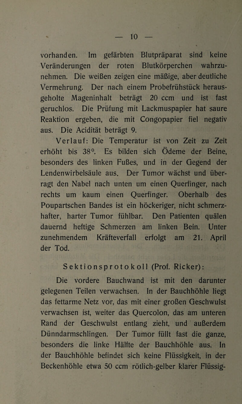 vorhanden. Im gefärbten Blutpräparat sind keine Veränderungen der roten Blutkörperchen wahrzu¬ nehmen. Die weißen zeigen eine mäßige, aber deutliche Vermehrung. Der nach einem Probefrühstück heraus¬ geholte Mageninhalt beträgt 20 ccm und ist fast geruchlos. Die Prüfung mit Lackmuspapier hat saure Reaktion ergeben, die mit Congopapier fiel negativ aus. Die Acidität beträgt 9. Verlauf: Die Temperatur ist von Zeit zu Zeit • • erhöht bis 38°. Es bilden sich Ödeme der Beine, besonders des linken Fußes, und in der Gegend der Lendenwirbelsäule aus. Der Tumor wächst und über¬ ragt den Nabel nach unten um einen Querfinger, nach rechts um kaum einen Querfinger. Oberhalb des Poupartschen Bandes ist ein höckeriger, nicht schmerz¬ hafter, harter Tumor fühlbar. Den Patienten quälen dauernd heftige Schmerzen am linken Bein. Unter zunehmendem Kräfteverfall erfolgt am 21. April der Tod. Sektionsprotokoll (Prof. Ricker): Die vordere Bauchwand ist mit den darunter gelegenen Teilen verwachsen. In der Bauchhöhle liegt das fettarme Netz vor, das mit einer großen Geschwulst verwachsen ist, weiter das Quercolon, das am unteren Rand der Geschwulst entlang zieht, und außerdem Dünndarmschlingen. Der Tumor füllt fast die ganze, besonders die linke Hälfte der Bauchhöhle aus. In der Bauchhöhle befindet sich keine Flüssigkeit, in der Beckenhöhle etwa 50 ccm rötlich-gelber klarer Flüssig-