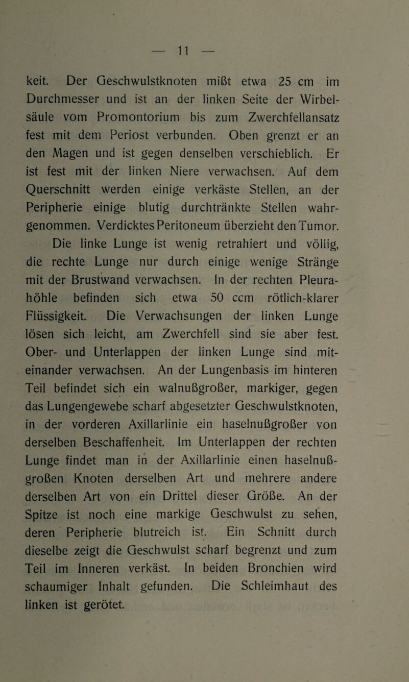 keit. Der Geschwulstknoten mißt etwa 25 cm im Durchmesser und ist an der linken Seite der Wirbel¬ säule vom Promontorium bis zum Zwerchfellansatz fest mit dem Periost verbunden. Oben grenzt er an den Magen und ist gegen denselben verschieblich. Er ist fest mit der linken Niere verwachsen. Auf dem Querschnitt werden einige verkäste Stellen, an der Peripherie einige blutig durchtränkte Stellen wahr¬ genommen. Verdicktes Peritoneum überzieht den Tumor. Die linke Lunge ist wenig retrahiert und völlig, die rechte Lunge nur durch einige wenige Stränge mit der Brustwand verwachsen. In der rechten Pleura¬ höhle befinden sich etwa 50 ccm rötlich-klarer Flüssigkeit. Die Verwachsungen der linken Lunge lösen sich leicht, am Zwerchfell sind sie aber fest. Ober- und Unterlappen der linken Lunge sind mit¬ einander verwachsen. An der Lungenbasis im hinteren Teil befindet sich ein walnußgroßer, markiger, gegen das Lungengewebe scharf abgesetzter Geschwulstknoten, in der vorderen Axillarlinie ein haselnußgroßer von derselben Beschaffenheit. Im Unterlappen der rechten Lunge findet man in der Axillarlinie einen haselnuß¬ großen Knoten derselben Art und mehrere andere derselben Art von ein Drittel dieser Größe. An der Spitze ist noch eine markige Geschwulst zu sehen, deren Peripherie blutreich ist. Ein Schnitt durch dieselbe zeigt die Geschwulst scharf begrenzt und zum Teil im Inneren verkäst. In beiden Bronchien wird schaumiger Inhalt gefunden. Die Schleimhaut des linken ist gerötet.