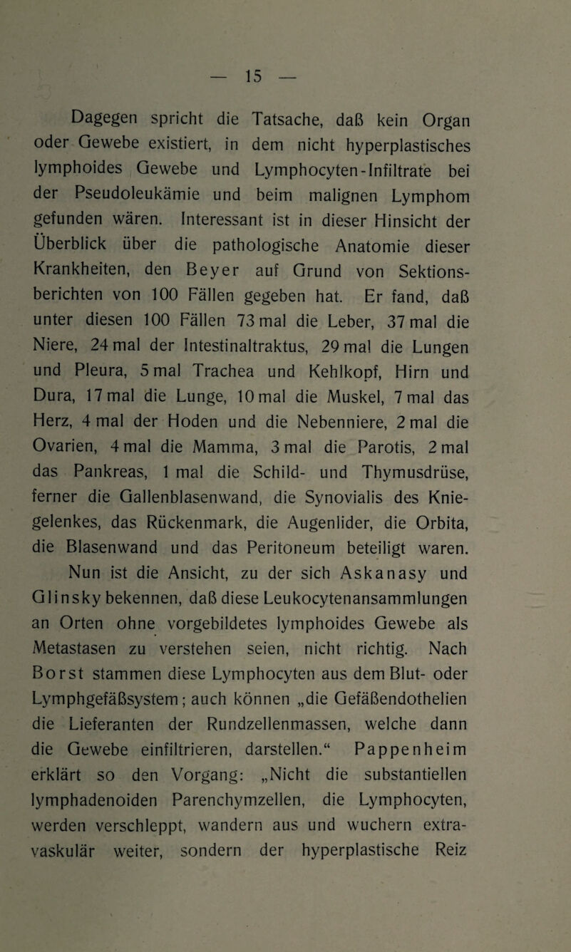 Dagegen spricht die Tatsache, daß kein Organ oder Gewebe existiert, in dem nicht hyperplastisches lymphoides Gewebe und Lymphocyten-Infiltrate bei der Pseudoleukämie und beim malignen Lymphom gefunden wären. Interessant ist in dieser Hinsicht der Überblick über die pathologische Anatomie dieser Krankheiten, den Beyer auf Grund von Sektions¬ berichten von 100 Fällen gegeben hat. Er fand, daß unter diesen 100 Fällen 73 mal die Leber, 37 mal die Niere, 24 mal der Intestinaltraktus, 29 mal die Lungen und Pleura, 5 mal Trachea und Kehlkopf, Hirn und Dura, 17 mal die Lunge, 10 mal die Muskel, 7 mal das Herz, 4 mal der Hoden und die Nebenniere, 2 mal die Ovarien, 4 mal die Mamma, 3 mal die Parotis, 2 mal das Pankreas, 1 mal die Schild- und Thymusdrüse, ferner die Gallenblasenwand, die Synovialis des Knie¬ gelenkes, das Rückenmark, die Augenlider, die Orbita, die Blasenwand und das Peritoneum beteiligt waren. Nun ist die Ansicht, zu der sich Askanasy und Glinsky bekennen, daß diese Leukocytenansammlungen an Orten ohne vorgebildetes lymphoides Gewebe als Metastasen zu verstehen seien, nicht richtig. Nach Borst stammen diese Lymphocyten aus dem Blut- oder Lymphgefäßsystem; auch können „die Gefäßendothelien die Lieferanten der Rundzellenmassen, welche dann die Gewebe einfiltrieren, darstellen.“ Pappenheim erklärt so den Vorgang: „Nicht die substantiellen lymphadenoiden Parenchymzellen, die Lymphocyten, werden verschleppt, wandern aus und wuchern extra¬ vaskulär weiter, sondern der hyperplastische Reiz