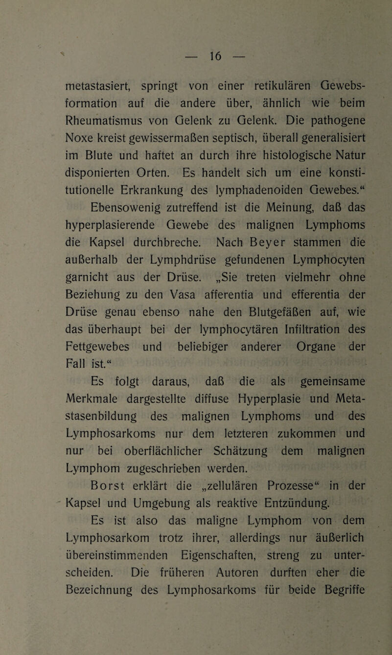 metastasiert, springt von einer retikulären Gewebs- formation auf die andere über, ähnlich wie beim Rheumatismus von Gelenk zu Gelenk. Die pathogene Noxe kreist gewissermaßen septisch, überall generalisiert im Blute und haftet an durch ihre histologische Natur disponierten Orten. Es handelt sich um eine konsti¬ tutionelle Erkrankung des lymphadenoiden Gewebes.“ Ebensowenig zutreffend ist die Meinung, daß das hyperplasierende Gewebe des malignen Lymphoms die Kapsel durchbreche. Nach Beyer stammen die außerhalb der Lymphdrüse gefundenen Lymphocyten garnicht aus der Drüse. „Sie treten vielmehr ohne Beziehung zu den Vasa afferentia und efferentia der Drüse genau ebenso nahe den Blutgefäßen auf, wie das überhaupt bei der lymphocytären Infiltration des Fettgewebes und beliebiger anderer Organe der Fall ist.“ Es folgt daraus, daß die als gemeinsame Merkmale dargestellte diffuse Hyperplasie und Meta¬ stasenbildung des malignen Lymphoms und des Lymphosarkoms nur dem letzteren zukommen und nur bei oberflächlicher Schätzung dem malignen Lymphom zugeschrieben werden. Borst erklärt die „zellulären Prozesse“ in der ' Kapsel und Umgebung als reaktive Entzündung. Es ist also das maligne Lymphom von dem Lymphosarkom trotz ihrer, allerdings nur äußerlich übereinstimmenden Eigenschaften, streng zu unter¬ scheiden. Die früheren Autoren durften eher die Bezeichnung des Lymphosarkoms für beide Begriffe
