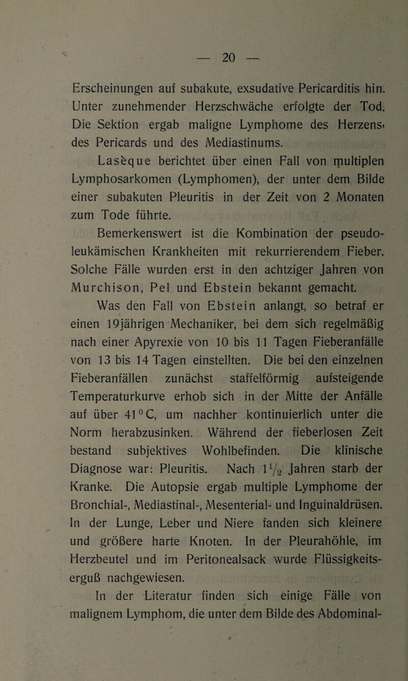\ Erscheinungen auf subakute, exsudative Pericarditis hin. Unter zunehmender Herzschwäche erfolgte der Tod. Die Sektion ergab maligne Lymphome des Herzens» des Pericards und des Mediastinums. Laseque berichtet über einen Fall von multiplen Lymphosarkomen (Lymphomen), der unter dem Bilde einer subakuten Pleuritis in der Zeit von 2 Monaten zum Tode führte. Bemerkenswert ist die Kombination der pseudo¬ leukämischen Krankheiten mit rekurrierendem Fieber. Solche Fälle wurden erst in den achtziger Jahren von Murchison, Pel und Ebstein bekannt gemacht. Was den Fall von Ebstein anlangt, so betraf er i einen 19jährigen Mechaniker, bei dem sich regelmäßig nach einer Apyrexie von 10 bis 11 Tagen Fieberanfälle von 13 bis 14 Tagen einstellten. Die bei den einzelnen Fieberanfällen zunächst staffelförmig aufsteigende Temperaturkurve erhob sich in der Mitte der Anfälle auf über 41 °C, um nachher kontinuierlich unter die Norm herabzusinken. Während der fieberlosen Zeit bestand subjektives Wohlbefinden. Die klinische Diagnose war: Pleuritis. Nach iy2 Jahren starb der Kranke. Die Autopsie ergab multiple Lymphome der Bronchial-, Mediastinal-, Mesenterial- und Inguinaldrüsen. In der Lunge, Leber und Niere fanden sich kleinere und größere harte Knoten. In der Pleurahöhle, im Herzbeutel und im Peritonealsack wurde Flüssigkeits¬ erguß nachgewiesen. In der Literatur finden sich einige Fälle von malignem Lymphom, die unter dem Bilde des Abdominal- 4