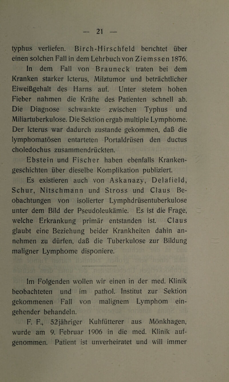 typhus verliefen. Birch-Hirschfeld berichtet über einen solchen Fall in dem Lehrbuch von Ziemssen 1876. In dem Fall von Brau neck traten bei dem Kranken starker Icterus, Milztumor und beträchtlicher Eiweißgehalt des Flarns auf. Unter stetem hohen Fieber nahmen die Kräfte des Patienten schnell ab. Die Diagnose schwankte zwischen Typhus und Miliartuberkulose. Die Sektion ergab multiple Lymphome. Der Icterus war dadurch zustande gekommen, daß die lymphomatösen entarteten Portaldrüsen den ductus choledochus zusammendrückten. Ebstein und Fischer haben ebenfalls Kranken¬ geschichten über dieselbe Komplikation publiziert. Es existieren auch von Askanazy, Delafield, Schur, Nitschmann und Stross und Claus Be¬ obachtungen von isolierter Lymphdrüsentuberkulose unter dem Bild der Pseudoleukämie. Es ist die Frage, welche Erkrankung primär entstanden ist. Claus glaubt eine Beziehung beider Krankheiten dahin an¬ nehmen zu dürfen, daß die Tuberkulose zur Bildung maligner Lymphome disponiere. Im Folgenden wollen wir einen in der med. Klinik beobachteten und im pathol. Institut zur Sektion gekommenen Fall von malignem Lymphom ein¬ gehender behandeln. F. F., 52jähriger Kuhfütterer aus Mönkhagen, wurde am 9. Februar 1906 in die med. Klinik auf¬ genommen. Patient ist unverheiratet und will immer