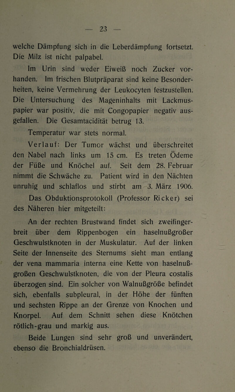 welche Dämpfung sich in die Leberdämpfung fortsetzt. Die Milz ist nicht palpabel. Im Urin sind weder Eiweiß noch Zucker vor¬ handen. Im frischen Blutpräparat sind keine Besonder- « heiten, keine Vermehrung der Leukocyten festzustellen. Die Untersuchung des Mageninhalts mit Lackmus¬ papier war positiv, die mit Congopapier negativ aus¬ gefallen. Die Gesamtacidität betrug 13. Temperatur war stets normal. Verlauf: Der Tumor wächst und überschreitet den Nabel nach links um 15 cm. Es treten Ödeme der Füße und Knöchel auf. Seit dem 28. Februar nimmt die Schwäche zu. Patient wird in den Nächten unruhig und schlaflos und stirbt am 3. März 1906. Das Obduktionsprotokoll (Professor Ricker) sei des Näheren hier mitgeteilt: An der rechten Brustwand findet sich zweifinger¬ breit über dem Rippenbogen ein haselnußgroßer Geschwulstknoten in der Muskulatur. Auf der linken Seite der Innenseite des Sternums sieht man entlang der vena mammaria interna eine Kette von haselnuß¬ großen Geschwulstknoten, die von der Pleura costalis überzogen sind. Ein solcher von Walnußgroße befindet sich, ebenfalls subpleural, in der Höhe der fünften und sechsten Rippe an der Grenze von Knochen und Knorpel. Auf dem Schnitt sehen diese Knötchen rötlich-grau und markig aus. Beide Lungen sind sehr groß und unverändert, ebenso die Bronchialdrüsen.