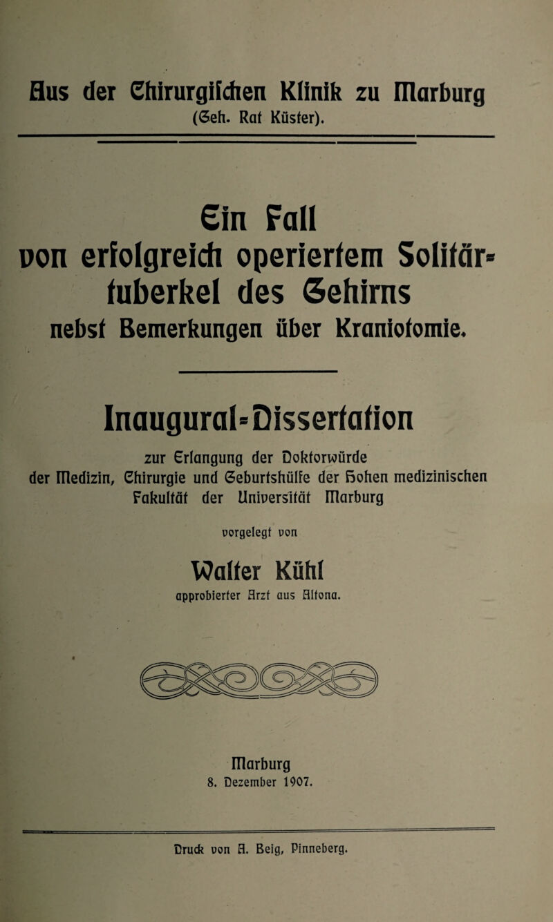 (Geh. Rat Küster). Ein Falt non erfolgreich operiertem Solitär* fuberkel des Gehirns nebst Bemerkungen über Kraniotomie. Inaugural-Dissertation zur Erlangung der Doktorwürde der medizin, Chirurgie und Geburfshülfe der Bohen medizinischen Fakultät der Universität ITlarburg oorgelegt von Walter Kühl approbierter Arzt aus Altona. ITlarburg 8. Dezember 1907.