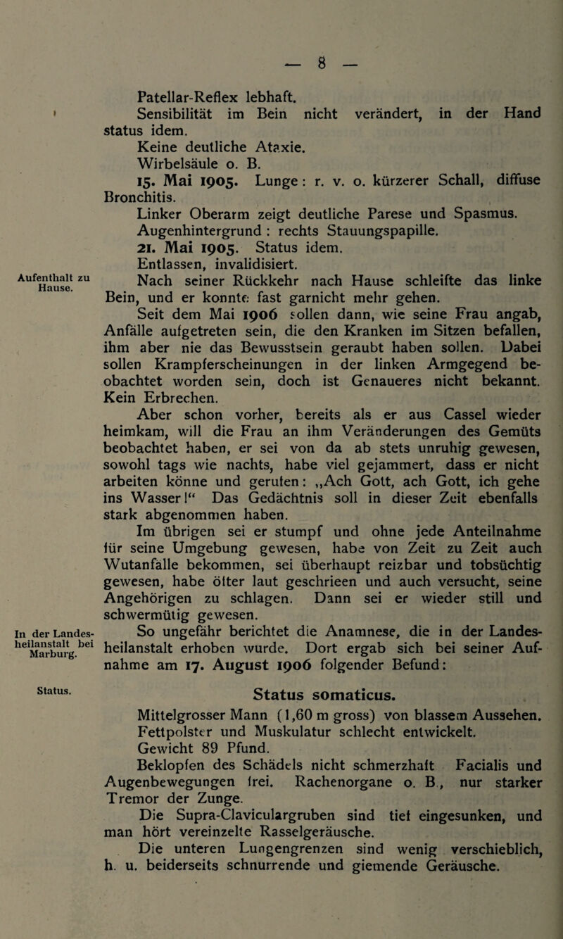 » Aufenthalt zu Hause. In der Landes¬ heilanstalt bei Marburg. Patellar-Reflex lebhaft. Sensibilität im Bein nicht verändert, in der Hand Status idem. Keine deutliche Ataxie. Wirbelsäule o. B. 15. Mai 1905. Lunge : r. v. o. kürzerer Schall, diffuse Bronchitis. Linker Oberarm zeigt deutliche Parese und Spasmus. Augenhintergrund : rechts Stauungspapille. 21. Mai 1905. Status idem. Entlassen, invalidisiert. Nach seiner Rückkehr nach Hause schleifte das linke Bein, und er konnte fast garnicht mehr gehen. Seit dem Mai 1906 sollen dann, wie seine Frau angab, Anfälle aufgetreten sein, die den Kranken im Sitzen befallen, ihm aber nie das Bewusstsein geraubt haben sollen. Dabei sollen Krampferscheinungen in der linken Armgegend be¬ obachtet worden sein, doch ist Genaueres nicht bekannt. Kein Erbrechen. Aber schon vorher, bereits als er aus Cassel wieder heimkam, will die Frau an ihm Veränderungen des Gemüts beobachtet haben, er sei von da ab stets unruhig gewesen, sowohl tags wie nachts, habe viel gejammert, dass er nicht arbeiten könne und gerufen: ,,Ach Gott, ach Gott, ich gehe ins Wasser 1“ Das Gedächtnis soll in dieser Zeit ebenfalls stark abgenommen haben. Im übrigen sei er stumpf und ohne jede Anteilnahme für seine Umgebung gewesen, habe von Zeit zu Zeit auch Wutanfälle bekommen, sei überhaupt reizbar und tobsüchtig gewesen, habe öfter laut geschrieen und auch versucht, seine Angehörigen zu schlagen. Dann sei er wieder still und schwermütig gewesen. So ungefähr berichtet die Anamnese, die in der Landes¬ heilanstalt erhoben wurde. Dort ergab sich bei seiner Auf¬ nahme am 17. August 1906 folgender Befund: Status somaticus. Mittelgrosser Mann (1,60 m gross) von blassem Aussehen. Fettpolster und Muskulatur schlecht entwickelt. Gewicht 89 Pfund. Beklopfen des Schädels nicht schmerzhaft Facialis und Augenbewegungen frei. Rachenorgane o. B , nur starker Tremor der Zunge. Die Supra-Claviculargruben sind tief eingesunken, und man hört vereinzelte Rasselgeräusche. Die unteren Lungengrenzen sind wenig verschieblich, h. u. beiderseits schnurrende und giemende Geräusche.