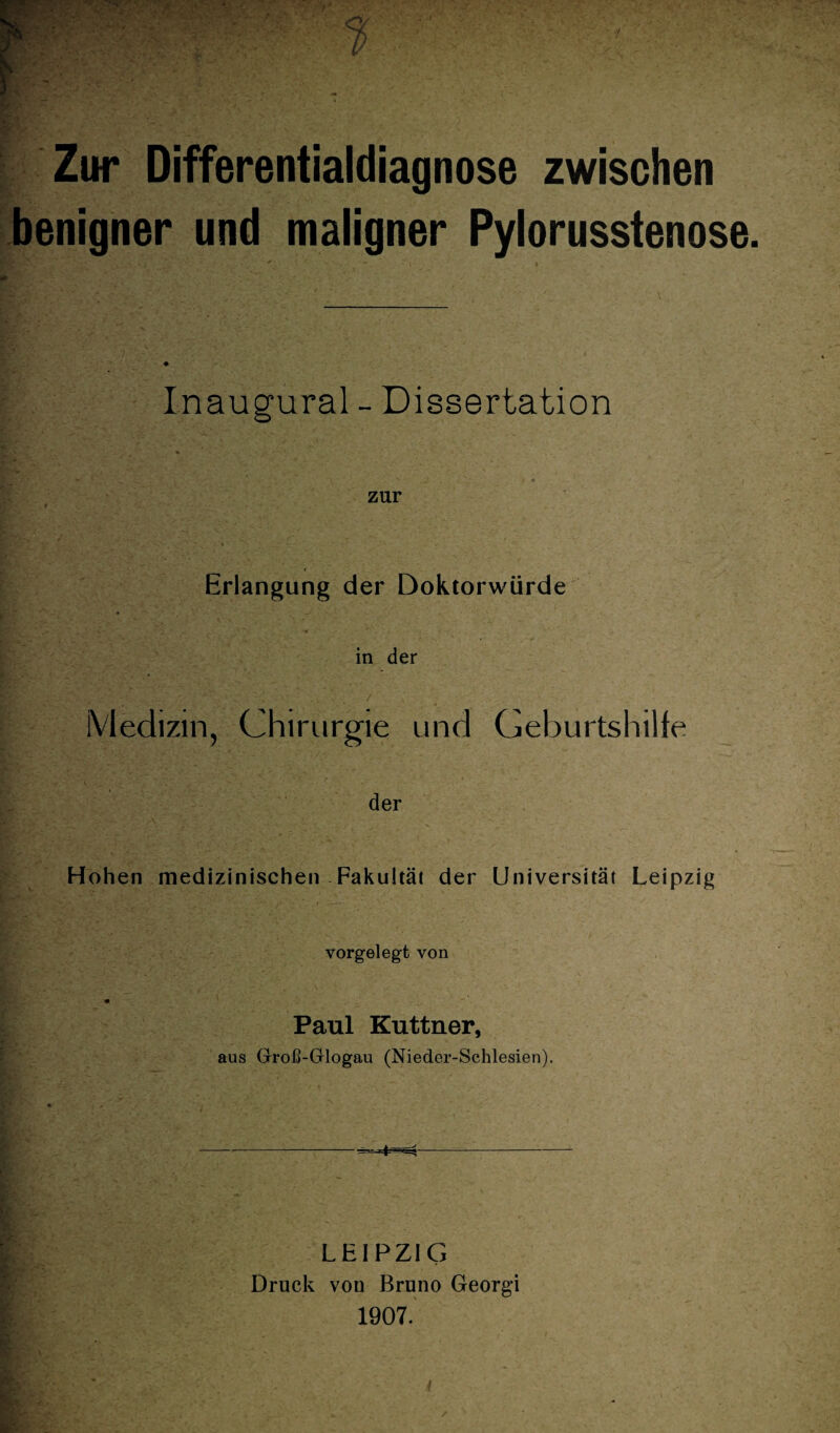 Zur Differentialdiagnose zwischen benigner und maligner Pylorusstenose. Inaugural - Dissertation • • v y4|pjE x.- ■; : •' ' . * v- ,4 zur < Erlangung der Doktorwürde in der Medizin, Chirurgie und Geburtshilfe der Hohen medizinischen Fakultät der Universität Leipzig vorgelegt von Paul Kuttner, aus Groß-Glogau (Nieder-Schlesien). LEIPZIG Druck von Bruno Georgi