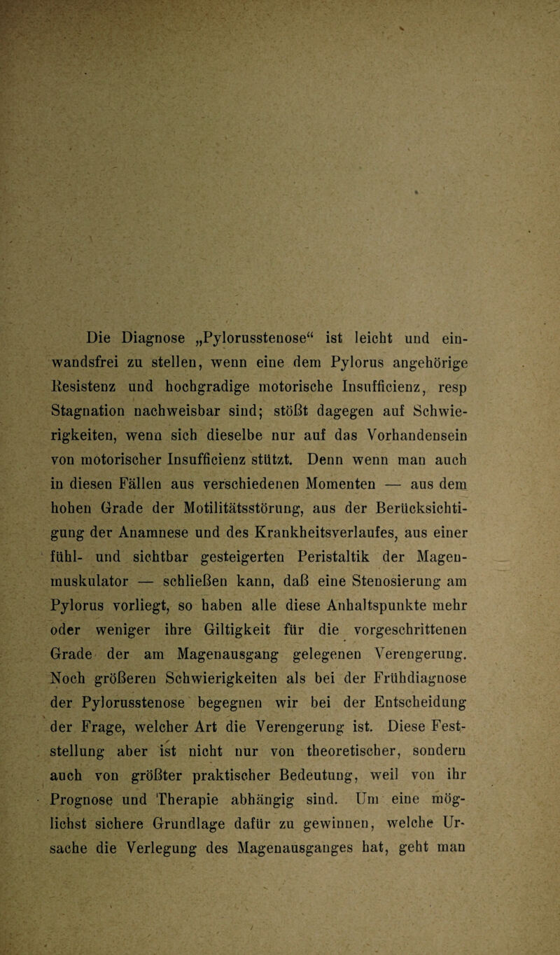 Die Diagnose „Pylorusstenose“ ist leicht und ein- wandsfrei zu stellen, wenn eine dem Pylorus ungehörige Resistenz und hochgradige motorische Insufficienz, resp Stagnation nachweisbar sind; stößt dagegen auf Schwie¬ rigkeiten, wenn sich dieselbe nur auf das Vorhandensein von motorischer Insufficienz stützt Denn wenn man auch in diesen Fällen aus verschiedenen Momenten — aus dem hohen Grade der Motilitätsstörung, aus der Berücksichti¬ gung der Anamnese und des Krankheitsverlaufes, aus einer fühl- und sichtbar gesteigerten Peristaltik der Magen- muskulator — schließen kann, daß eine Stenosierung am Pylorus vorliegt, so haben alle diese Anhaltspunkte mehr oder weniger ihre Giltigkeit für die vorgeschrittenen Grade der am Magenausgang gelegenen Verengerung. Noch größeren Schwierigkeiten als bei der Frühdiagnose der Pylorusstenose begegnen wir bei der Entscheidung der Frage, welcher Art die Verengerung ist Diese Fest- Stellung aber ist nicht nur von theoretischer, sondern auch von größter praktischer Bedeutung, weil von ihr Prognose und Therapie abhängig sind. Um eine mög¬ lichst sichere Grundlage dafür zu gewinnen, welche Ur¬ sache die Verlegung des Magenausganges hat, geht man