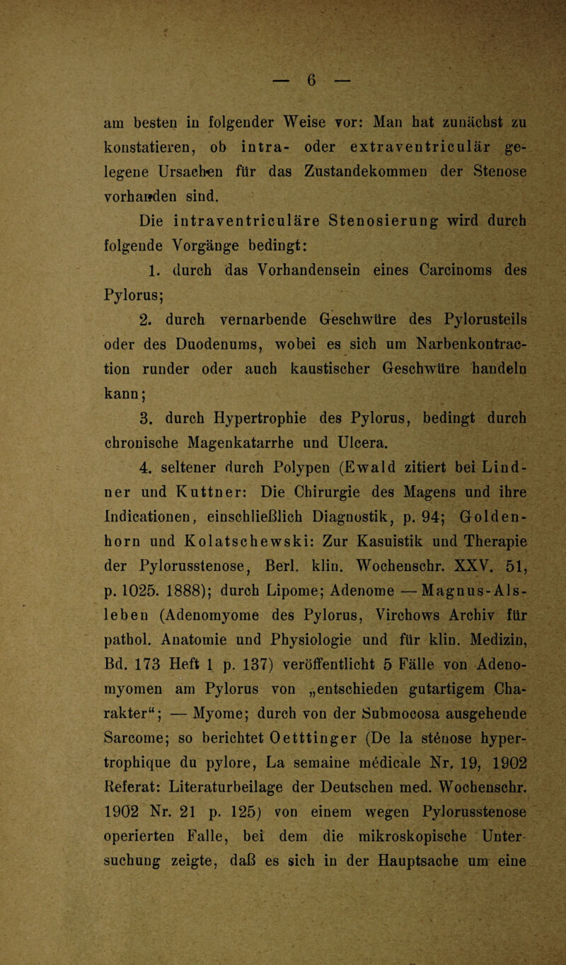 am besten in folgender Weise vor: Man hat zunächst zu konstatieren, ob intra- oder extraventriculär ge¬ legene Ursachen für das Zustandekommen der Stenose vorhanden sind. Die intraventriculäre Stenosierung wird durch folgende Vorgänge bedingt: 1. durch das Vorhandensein eines Carcinoms des Pylorus; 2. durch vernarbende Geschwüre des Pylorusteils oder des Duodenums, wobei es sich um Narbenkontrac- tion runder oder auch kaustischer Geschwüre handeln kann; 3. durch Hypertrophie des Pylorus, bedingt durch chronische Magenkatarrhe und Ulcera. 4. seltener durch Polypen (Ewald zitiert bei Lind- ner und Kuttner: Die Chirurgie des Magens und ihre Indicationen, einschließlich Diagnostik, p. 94; Golden- horn und Kolatschewski: Zur Kasuistik und Therapie der Pylorusstenose, Berl. klin. Wochenschr. XXV. 51, p. 1025. 1888); durch Lipome; Adenome —Magnus-Als- leben (Adenomyome des Pylorus, Virchows Archiv für pathol. Anatomie und Physiologie und für klin. Medizin, Bd. 173 Heft 1 p. 137) veröffentlicht 5 Fälle von Adeno- myomen am Pylorus von „entschieden gutartigem Cha¬ rakter“; — Myome; durch von der Submocosa ausgehende Sarcome; so berichtet Oetttinger (De la stßnose hyper- trophique du pylore, La semaine medicale Nr. 19, 1902 Referat: Literaturbeilage der Deutschen med. Wochenschr. 1902 Nr. 21 p. 125) von einem wegen Pylorusstenose operierten Falle, bei dem die mikroskopische Unter¬ suchung zeigte, daß es sich in der Hauptsache um eine