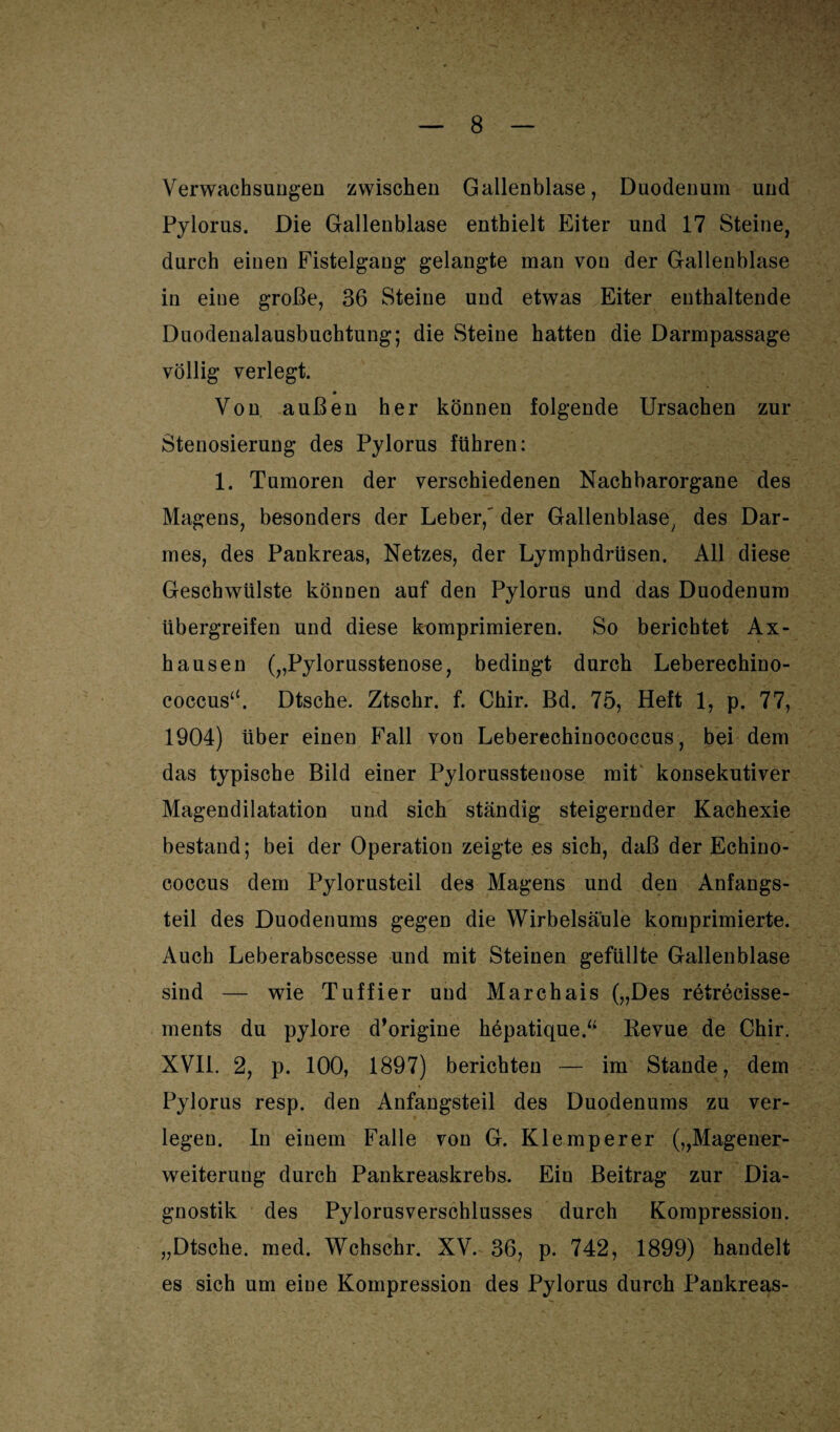 Verwachsungen zwischen Gallenblase, Duodenum und Pylorus. Die Gallenblase enthielt Eiter und 17 Steine, durch einen Fistelgang gelangte man von der Gallenblase in eine große, 36 Steine und etwas Eiter enthaltende Duodenalausbuchtung; die Steine hatten die Darmpassage völlig verlegt. Von außen her können folgende Ursachen zur Stenosierung des Pylorus führen: 1. Tumoren der verschiedenen Nachbarorgane des Magens, besonders der Leber,' der Gallenblase, des Dar¬ mes, des Pankreas, Netzes, der Lymphdrüsen. All diese Geschwülste können auf den Pylorus und das Duodenum übergreifen und diese komprimieren. So berichtet Ax- hausen („Pylorusstenose, bedingt durch Leberechino¬ coccus“. Dtsche. Ztschr. f. Chir. Bd. 75, Heft 1, p. 77, 1904) über einen Fall von Leberechinococcus, bei dem das typische Bild einer Pylorusstenose mit konsekutiver Magendilatation und sich ständig steigernder Kachexie bestand; bei der Operation zeigte es sich, daß der Echino¬ coccus dem Pylorusteil des Magens und den Anfangs¬ teil des Duodenums gegen die Wirbelsäule komprimierte. Auch Leberabscesse und mit Steinen gefüllte Gallenblase sind — wie Tuffier und Marchais („Des retrecisse- ments du pylore d’origine höpatique.“ Revue de Chir. XVII. 2, p. 100, 1897) berichten — im Stande, dem Pylorus resp. den Anfaugsteil des Duodenums zu ver¬ legen. In einem Falle von G. Klemperer („Magener¬ weiterung durch Pankreaskrebs. Ein Beitrag zur Dia¬ gnostik des Pylorusverschlusses durch Kompression. „Dtsche. med. Wchschr. XV. 36, p. 742, 1899) handelt es sich um eine Kompression des Pylorus durch Pankreas-
